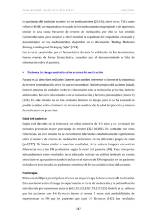 TESIS DOCTORAL: ISABEL Mª GARCÍA LÓPEZ DISCUSIÓN
187
la apariencia del embalaje exterior de los medicamentos (29,4%), entre otros. Tal y como
refiere el ISMP, un etiquetado o envasado de los medicamentos inapropiado o de apariencia
similar es una causa frecuente de errores de medicación, por ello se han emitido
recomendaciones para mejorar a nivel mundial la seguridad del etiquetado, envasado y
denominación de los medicamentos, disponible en el documento “Making Medicines
Naming, Labeling and Packaging Safer” (224).
Los errores producidos por el farmacéutico durante la validación de los tratamientos,
fueron errores de forma farmacéutica, causados por el desconocimiento o falta de
información sobre el paciente.
 Factores de riesgo asociados a los errores de medicación
Parand et al. describen múltiples factores que pueden intervenir o favorecer la existencia
de errores de medicación, entre los que se encuentran: factores propios del paciente (edad),
factores propios de cuidador, factores relacionados con la medicación prescrita, factores
ambientales, factores relacionados con la comunicación y factores psicosociales (anexo 4)
(124). En este estudio no se han evaluado factores de riesgo, pero si se ha evaluado la
posible relación entre el número de errores de medicación, la edad del paciente y número
de medicamentos prescritos.
Edad del paciente:
Según está descrito en la literatura, los niños menores de 4-5 años y en particular los
neonatos presentan mayor porcentaje de errores (32,180,181). En contraste con estas
referencias, en este estudio no se encontraron diferencias estadísticamente significativas
entre el número de errores de medicación detectados en los diferentes grupos de edad
(p=0,737). De forma similar a nuestros resultados, otros autores tampoco encuentran
diferencias entre los EM producidos según la edad del paciente (30). Para interpretar
adecuadamente estos resultados sería adecuado realizar un análisis teniendo en cuenta
otros factores que pudieron también influir en el número de EM originados en los pacientes
incluidos en este estudio, no pudiendo considerar de forma aislada la edad del paciente.
Politerapia:
Niños con múltiples prescripciones tienen un mayor riesgo de tener errores de medicación.
Esta asociación entre el riesgo de experimentar errores de medicación y la polimedicación
está descrita por numerosos autores (65,124,125,138,159,217,225), Dedefo et al. refieren
que los pacientes con 4-6 fármacos tienen al menos 5 veces más probabilidades de
experimentar un EM que los pacientes que usan 1-3 fármacos (142). Los resultados
 