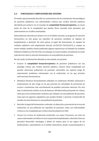 TESIS DOCTORAL: ISABEL Mª GARCÍA LÓPEZ DISCUSIÓN
189
6.3. FORTALEZAS Y LIMITACIONES DEL ESTUDIO
El estudio aquí presentado describe las características de los tratamientos farmacológicos
de pacientes pediátricos con enfermedades crónicas que reciben atención paliativa,
abordando por primera vez el concepto de complejidad farmacoterapéutica, un nuevo
punto de vista de la complejidad que pueden llevar asociada estos pacientes, que
anteriormente no se había contemplado.
Adicionalmente, describe por primera vez en el ámbito nacional, un programa de atención
farmacéutica en este grupo tan específico de pacientes atendidos en régimen de
hospitalización a domicilio. En otros países, el papel del farmacéutico en equipos de
cuidados paliativos está ampliamente descrito (6,150,153-156,226,227) y, aunque en
menor medida, también existen publicadas algunas experiencias en Unidades de Cuidados
Paliativos Pediátricos (56,136,152); sin embargo, en nuestro ámbito, actualmente no existe
nada descrito sobre la atención farmacéutica en esta población de pacientes.
De este modo, la información obtenida en este estudio, nos permite:
 Conocer la complejidad farmacoterapéutica de pacientes pediátricos con una
patología crónica que reciben atención paliativa. Conocer dicha complejidad nos
permite seleccionar poblaciones de pacientes vulnerables con especial riesgo de
experimentar problemas relacionados con la medicación, en los que priorizar
intervenciones farmacéuticas.
 Identificar fármacos frecuentemente utilizados en condiciones off-label, unlicensed o
medicamentos de alto riesgo en los que priorizar las actividades de prevención de
errores o monitorizar más estrechamente las posibles reacciones adversas. Por otro
lado, la información relativa al uso de fármacos off-label/unlicensed puede ser valiosa,
tanto para otros profesionales sanitarios que trabajen con esta población de pacientes,
como para las agencias reguladoras que pueden facilitar o priorizar el desarrollo de
estudios de estos fármacos en esta población de pacientes.
 Describir el papel del farmacéutico, enfocado a la detección y prevención de errores de
medicación, en una población tan específica de pacientes: niños con enfermedades
crónicas y con complejidad que reciben atención paliativa en HaD.
 Conocer los errores de medicación producidos con mayor frecuencia, así como las
causas relacionadas con dichos errores en pacientes hospitalizados a domicilio. Esto nos
permitirá desarrollar estrategias y planes de mejora para el uso seguro de los
medicamentos, especialmente en el ámbito domiciliario, donde el paciente/padres o
 