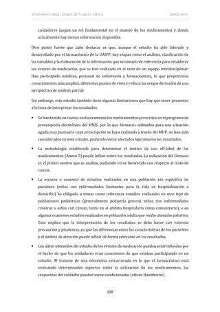 TESIS DOCTORAL: ISABEL Mª GARCÍA LÓPEZ DISCUSIÓN
190
cuidadores juegan un rol fundamental en el manejo de los medicamentos y donde
actualmente hay menos información disponible.
Otro punto fuerte que cabe destacar es que, aunque el estudio ha sido liderado y
desarrollado por el farmacéutico de la UAIPP, hay etapas como el análisis, clasificación de
las variables y la elaboración de la información que se tomado de referencia para establecer
los errores de medicación, que se han realizado en el seno de un equipo interdisciplinar.
Han participado médicos, personal de enfermería y farmacéuticos, lo que proporciona
conocimientos más amplios, diferentes puntos de vista y reduce los sesgos derivados de una
perspectiva de análisis parcial.
Sin embargo, este estudio también tiene algunas limitaciones que hay que tener presentes
a la hora de interpretar los resultados.
 Se han tenido en cuenta exclusivamente los medicamentos prescritos en el programa de
prescripción electrónica del HNJS, por lo que fármacos utilizados para una situación
aguda muy puntual o cuya prescripción se haya realizado a través del MUP, no han sido
considerados en este estudio, pudiendo verse afectados ligeramente los resultados.
 La metodología establecida para determinar el motivo de uso off-label de los
medicamentos (Anexo 5) puede influir sobre los resultados. La indicación del fármaco
es el primer motivo que se analiza, pudiendo verse favorecido con respecto al resto de
causas.
 La escasez o ausencia de estudios realizados en una población tan específica de
pacientes (niños con enfermedades limitantes para la vida en hospitalización a
domicilio) ha obligado a tomar como referencia estudios realizados en otro tipo de
poblaciones pediátricas (generalmente pediatría general, niños con enfermedades
crónicas o niños con cáncer, tanto en al ámbito hospitalario como comunitario), o en
algunas ocasiones estudios realizados en población adulta que recibe atención paliativa.
Esto implica que la interpretación de los resultados se debe hacer con extrema
precaución y prudencia, ya que las diferencias entre las características de los pacientes
y el ámbito de atención puede influir de forma relevante en los resultados.
 Los datos obtenidos del estudio de los errores de medicación pueden estar influidos por
el hecho de que los cuidadores eran conscientes de que estaban participando en un
estudio. Al tratarse de una entrevista estructurada en la que el farmacéutico está
evaluando determinados aspectos sobre la utilización de los medicamentos, las
respuestas del cuidador pueden verse condicionadas (efecto Hawthorne).
 