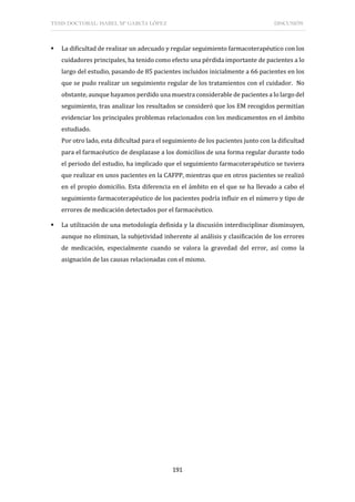TESIS DOCTORAL: ISABEL Mª GARCÍA LÓPEZ DISCUSIÓN
191
 La dificultad de realizar un adecuado y regular seguimiento farmacoterapéutico con los
cuidadores principales, ha tenido como efecto una pérdida importante de pacientes a lo
largo del estudio, pasando de 85 pacientes incluidos inicialmente a 66 pacientes en los
que se pudo realizar un seguimiento regular de los tratamientos con el cuidador. No
obstante, aunque hayamos perdido una muestra considerable de pacientes a lo largo del
seguimiento, tras analizar los resultados se consideró que los EM recogidos permitían
evidenciar los principales problemas relacionados con los medicamentos en el ámbito
estudiado.
Por otro lado, esta dificultad para el seguimiento de los pacientes junto con la dificultad
para el farmacéutico de desplazase a los domicilios de una forma regular durante todo
el periodo del estudio, ha implicado que el seguimiento farmacoterapéutico se tuviera
que realizar en unos pacientes en la CAFPP, mientras que en otros pacientes se realizó
en el propio domicilio. Esta diferencia en el ámbito en el que se ha llevado a cabo el
seguimiento farmacoterapéutico de los pacientes podría influir en el número y tipo de
errores de medicación detectados por el farmacéutico.
 La utilización de una metodología definida y la discusión interdisciplinar disminuyen,
aunque no eliminan, la subjetividad inherente al análisis y clasificación de los errores
de medicación, especialmente cuando se valora la gravedad del error, así como la
asignación de las causas relacionadas con el mismo.
 
