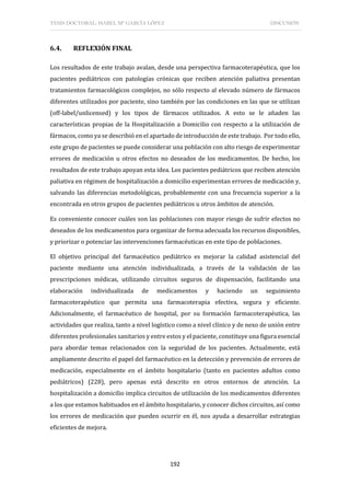 TESIS DOCTORAL: ISABEL Mª GARCÍA LÓPEZ DISCUSIÓN
192
6.4. REFLEXIÓN FINAL
Los resultados de este trabajo avalan, desde una perspectiva farmacoterapéutica, que los
pacientes pediátricos con patologías crónicas que reciben atención paliativa presentan
tratamientos farmacológicos complejos, no sólo respecto al elevado número de fármacos
diferentes utilizados por paciente, sino también por las condiciones en las que se utilizan
(off-label/unlicensed) y los tipos de fármacos utilizados. A esto se le añaden las
características propias de la Hospitalización a Domicilio con respecto a la utilización de
fármacos, como ya se describió en el apartado de introducción de este trabajo. Por todo ello,
este grupo de pacientes se puede considerar una población con alto riesgo de experimentar
errores de medicación u otros efectos no deseados de los medicamentos. De hecho, los
resultados de este trabajo apoyan esta idea. Los pacientes pediátricos que reciben atención
paliativa en régimen de hospitalización a domicilio experimentan errores de medicación y,
salvando las diferencias metodológicas, probablemente con una frecuencia superior a la
encontrada en otros grupos de pacientes pediátricos u otros ámbitos de atención.
Es conveniente conocer cuáles son las poblaciones con mayor riesgo de sufrir efectos no
deseados de los medicamentos para organizar de forma adecuada los recursos disponibles,
y priorizar o potenciar las intervenciones farmacéuticas en este tipo de poblaciones.
El objetivo principal del farmacéutico pediátrico es mejorar la calidad asistencial del
paciente mediante una atención individualizada, a través de la validación de las
prescripciones médicas, utilizando circuitos seguros de dispensación, facilitando una
elaboración individualizada de medicamentos y haciendo un seguimiento
farmacoterapéutico que permita una farmacoterapia efectiva, segura y eficiente.
Adicionalmente, el farmacéutico de hospital, por su formación farmacoterapéutica, las
actividades que realiza, tanto a nivel logístico como a nivel clínico y de nexo de unión entre
diferentes profesionales sanitarios y entre estos y el paciente, constituye una figura esencial
para abordar temas relacionados con la seguridad de los pacientes. Actualmente, está
ampliamente descrito el papel del farmacéutico en la detección y prevención de errores de
medicación, especialmente en el ámbito hospitalario (tanto en pacientes adultos como
pediátricos) (228), pero apenas está descrito en otros entornos de atención. La
hospitalización a domicilio implica circuitos de utilización de los medicamentos diferentes
a los que estamos habituados en el ámbito hospitalario, y conocer dichos circuitos, así como
los errores de medicación que pueden ocurrir en él, nos ayuda a desarrollar estrategias
eficientes de mejora.
 