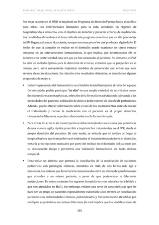 TESIS DOCTORAL: ISABEL Mª GARCÍA LÓPEZ DISCUSIÓN
193
Por estas razones en el HNJS se implantó un Programa de Atención Farmacéutica específico
para niños con enfermedades limitantes para la vida, atendidos en régimen de
hospitalización a domicilio, con el objetivo de detectar y prevenir errores de medicación.
Los resultados obtenidos en el desarrollo de este programa muestran que un alto porcentaje
de EM llegan a alcanzar al paciente, aunque son muy pocos los que producen algún daño. El
hecho de que la atención se realice en el domicilio puede ocasionar un cierto retraso
temporal en las intervenciones farmacéuticas, lo que implica que determinados EM se
detecten con posterioridad, una vez que ya han alcanzado al paciente. No obstante, el PAF
ha sido un método óptimo para la detección de errores, evitando que se perpetúen en el
tiempo, pero sería conveniente implantar medidas de prevención que eviten que esos
errores alcancen al paciente. En relación a los resultados obtenidos, se consideran algunas
propuestas de mejora:
 Incluir la presencia del farmacéutico en el ámbito domiciliario junto al resto del equipo.
De este modo, podría participar “in situ” en una amplia variedad de actividades como:
decisiones farmacoterapéuticas, selección de la forma farmacéutica más adecuada a las
necesidades del paciente, validación de dosis o doble control de cálculo de perfusiones.
Además, puede ofrecer información sobre el uso de los medicamentos antes de iniciar
el tratamiento y revisar la medicación con el paciente en el propio domicilio,
chequeando diferentes aspectos relacionados con la farmacoterapia.
 Para evitar los errores de transcripción se debería implantar un sistema que permitiese
de una manera ágil y rápida prescribir e imprimir los tratamientos en el PPE, desde el
propio domicilio del paciente. De este modo, se evitaría que el médico al llegar al
hospital tuviera que transcribir en el ordenador el tratamiento pautado en el domicilio,
evitaría prescripciones manuales por parte del médico en el domicilio del paciente con
su consecuente riesgo y permitiría una validación farmacéutica sin tanto desfase
temporal.
 Desarrollar un sistema que permita la conciliación de la medicación de pacientes
pediátricos con patologías crónicas, atendidos en HaD, de una forma más ágil e
inmediata. Un sistema que favorezca la comunicación entre los diferentes profesionales
que atienden a un mismo paciente, a pesar de que pertenezcan a diferentes
instituciones. En estos pacientes los ingresos hospitalarios son minoritarios (debido a
que son atendidos en HaD), sin embargo, reúnen una serie de características que les
hace ser un grupo de pacientes especialmente vulnerable a los errores de conciliación:
pacientes con enfermedades crónicas, polimedicados y frecuentemente atendidos por
múltiples especialistas en centros diferentes (lo cual implica que las modificaciones de
 
