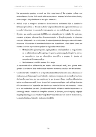 TESIS DOCTORAL: ISABEL Mª GARCÍA LÓPEZ DISCUSIÓN
194
los tratamientos pueden provenir de diferentes fuentes). Para poder realizar una
adecuada conciliación de la medicación se debe tener acceso a la información clínica y
farmacológica del paciente de forma ágil e inmediata.
 Debido a que el riesgo de errores de medicación se incrementa con el número de
fármacos prescritos, se debería elaborar un procedimiento de deprescripción que nos
permita realizar este proceso de forma regular y con una metodología sistematizada.
 Debido a que un alto porcentaje de EM fueron originados por el cuidador del paciente a
causa de la falta de información o desconocimiento, se debería potenciar la educación
sanitaria relacionada con la utilización de los medicamentos. Es importante realizar esta
educación sanitaria en el momento del inicio del tratamiento, tanto verbal como por
escrito, haciendo especial hincapié en las siguientes situaciones:
◊ Medicamentos que comportan algún grado de complejidad en su preparación o
en su administración, bien porque requieran una manipulación previa, porque
se administren con un dispositivo específico o porque la técnica de
administración sea compleja.
◊ Medicamentos considerados de alto riesgo.
Se debe desarrollar información por escrito u on-line (vía web) para que se pueda
aportar a las familias en el domicilio en el mismo momento del inicio del tratamiento.
 Concienciar a los cuidadores de la importancia de utilizar una única hoja actualizada de
medicación, en la que aparezcan todos los medicamentos que está tomando el paciente
(incluso los que toma por su cuenta), en la que se especifique: nombre del principio
activo, nombre comercial, forma farmacéutica, pauta posológica, indicación y duración
del tratamiento. Esa hoja debe ser actualizada inmediatamente tras cualquier cambio
en el tratamiento del paciente (independientemente del centro o médico que realice el
cambio) y debería acompañar siempre al paciente. El paciente/cuidador juega un papel
muy importante y puede evitar el riesgo de errores, manteniendo en todo momento una
hoja actualizada de todos los medicamentos (65).
 