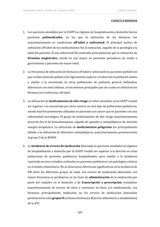 TESIS DOCTORAL: ISABEL Mª GARCÍA LÓPEZ CONCLUSIONES
197
CONCLUSIONES
1. Los pacientes atendidos por la UAIPP en régimen de hospitalización a domicilio fueron
pacientes polimedicados, en los que la utilización de los fármacos fue
mayoritariamente en condiciones off-label y unlicensed. El principal motivo de
utilización off-label de los medicamentos fue la indicación, seguido de la posología y la
edad del paciente. El uso unlicensed fue motivado principalmente por la utilización de
fórmulas magistrales, siendo su uso mayor en pacientes portadores de sonda o
gastrostomía y pacientes de menor edad.
2. La frecuencia de utilización de fármacos off-label y unlicensed en pacientes pediátricos
que reciben atención paliativa fue ligeramente superior a la descrita en población adulta
y similar a la encontrada en otras poblaciones de pediatría general, hallándose
diferencias con estas últimas, en los motivos principales por los cuales se utilizaron los
fármacos en condiciones off-label.
3. La utilización de medicamentos de alto riesgo en niños atendidos en la UAIPP resultó
ser superior a la encontrada por otros autores en otro tipo de poblaciones pediátricas,
siendo más frecuentemente utilizados en pacientes con cáncer que en pacientes con una
enfermedad neurológica. El grupo de medicamentos de alto riesgo mayoritariamente
prescrito fue el de benzodiazepinas, seguido de opioides y antiepilépticos de estrecho
margen terapéutico. La utilización de medicamentos peligrosos fue principalmente
debido a la utilización de diferentes antiepilépticos, mayoritariamente pertenecientes
al grupo 3 de la NIOSH.
4. La incidencia de errores de medicación detectada en pacientes atendidos en régimen
de hospitalización a domicilio por la UAIPP resultó ser superior a la descrita en otras
poblaciones de pacientes pediátricos hospitalizados, pero similar a la incidencia
reportada en otros estudios realizados en pacientes pediátricos con patologías crónicas
en el ámbito domiciliario. No se detectaron diferencias significativas en la incidencia de
EM entre los diferentes grupos de edad. Los errores de medicación detectados con
mayor frecuencia se produjeron en las fases de administración de la medicación por
parte del cuidador en el domicilio y de transcripción y prescripción, tratándose
mayoritariamente de errores de dosis y omisiones en dosis y/o medicamento. Los
fármacos principalmente implicados en los errores de medicación detectados
pertenecieron a los grupos N (sistema nervioso) y A (tracto alimentario y metabolismo)
de la ATC.
 