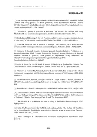 TESIS DOCTORAL: ISABEL Mª GARCÍA LÓPEZ BIBLIOGRAFÍA
201
BIBLIOGRAFÍA
(1) EAPC steering committee on palliative care in children. Palliative Care in Children for Infants,
Children and Young people: The Facts. [Internet]. Roma: Foundazione Maruzza Lefebvre
D’Ovidio Onlus; 2009 [citado 02 septiembre 2018]. Disponible en: http://www.palliative.lv/wp-
content/uploads/2013/01/The_Fact.pdf
(2) Cochrane H, Liyanage S, Nantambi R. Palliative Care Statistics for Children and Young
Adults. Health and Care Partnerships Analysis. Londres: Department of Health; 2007.
(3) Hain R, Devins M, Hastings R, Noyes J. Paediatric palliative care: development and pilot study
of a 'Directory' of life-limiting conditions. BMC Palliat Care. 2013; 12(1):43-684X-12-43.
(4) Fraser LK, Miller M, Hain R, Norman P, Aldridge J, McKinney PA, et al. Rising national
prevalence of life-limiting conditions in children in England. Pediatrics. 2012; 129(4):e923-9.
(5) Ministerio de Sanidad, Servicios Sociales e Igualdad. Cuidados Paliativos Pediátricos en el
Sistema Nacional de Salud: Criterios de Atención. [Internet]. Madrid: Ministerio de Sanidad,
Servicios Sociales e Igualdad; 2014 [citado 10 septiembre 2018]. Disponible en:
https://www.mscbs.gob.es/organizacion/sns/planCalidadSNS/pdf/01-
Cuidados_Paliativos_Pediatricos_SNS.pdf
(6) Jordan M, Keefer PM, Lee YA, Meade K, Snaman JM, Wolfe J, et al. Top Ten Tips Palliative Care
Clinicians Should Know About Caring for Children. J Palliat Med. 2018; 21(12):1783-1789.
(7) Villanueva G, Murphy MS, Vickers D, Harrop E, Dworzynski K. End of life care for infants,
children and young people with life limiting conditions: summary of NICE guidance. BMJ. 2016;
355:i6385.
(8) Abu-Saad Huijer H, Benini F, Cornaglia Ferraris P, Craig F, Kuttner L, Wood C, Zernikow B.
IMPaCCT: standards for paediatric palliative care in Europe. Eur J Palliat Care. 2007; 14(3):109-
114.
(9) Himelstein BP. Palliative care in pediatrics. Anesthesiol Clin North Am. 2005; 23(4):837-56.
(10) Association for Children with Life-Threatening or Terminal Conditions and their Families
(ACT) and the Royal College of Paediatrics and Child Heath (RCPCH). A guide to the Development
of Children´s Palliative Care Services. 1ª ed. Bristol: The Association; 1997.
(11) Martino Alba R. El proceso de morir en el niño y el adolescente. Pediatr Integral. 2007;
XI(10):926-934.
(12) Cotta RM, Morales Suárez-Varela M, Llopis González A, Cotta Filho JS, Real ER, Días Ricós
JA. La hospitalización domiciliaria: antecedentes, situación actual y perspectivas. Pan Am J
Public Health. 2001; 10(1):45-55.
(13) Massa Domínguez B. La hospitalización a domicilio en el siglo XXI. Hosp Domic. 2017;
1(1):7-9.
 