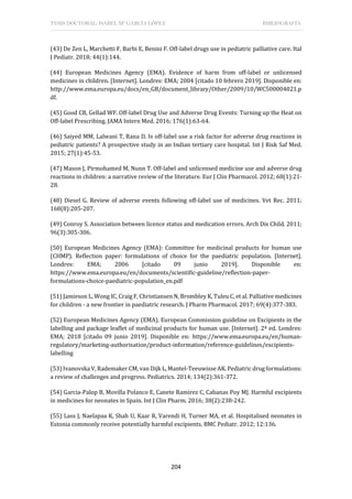 TESIS DOCTORAL: ISABEL Mª GARCÍA LÓPEZ BIBLIOGRAFÍA
204
(43) De Zen L, Marchetti F, Barbi E, Benini F. Off-label drugs use in pediatric palliative care. Ital
J Pediatr. 2018; 44(1):144.
(44) European Medicines Agency (EMA). Evidence of harm from off-label or unlicensed
medicines in children. [Internet]. Londres: EMA; 2004 [citado 10 febrero 2019]. Disponible en:
http://www.ema.europa.eu/docs/en_GB/document_library/Other/2009/10/WC500004021.p
df.
(45) Good CB, Gellad WF. Off-label Drug Use and Adverse Drug Events: Turning up the Heat on
Off-label Prescribing. JAMA Intern Med. 2016; 176(1):63-64.
(46) Saiyed MM, Lalwani T, Rana D. Is off-label use a risk factor for adverse drug reactions in
pediatric patients? A prospective study in an Indian tertiary care hospital. Int J Risk Saf Med.
2015; 27(1):45-53.
(47) Mason J, Pirmohamed M, Nunn T. Off-label and unlicensed medicine use and adverse drug
reactions in children: a narrative review of the literature. Eur J Clin Pharmacol. 2012; 68(1):21-
28.
(48) Diesel G. Review of adverse events following off-label use of medicines. Vet Rec. 2011;
168(8):205-207.
(49) Conroy S. Association between licence status and medication errors. Arch Dis Child. 2011;
96(3):305-306.
(50) European Medicines Agency (EMA): Committee for medicinal products for human use
(CHMP). Reflection paper: formulations of choice for the paediatric population. [Internet].
Londres: EMA; 2006 [citado 09 junio 2019]. Disponible en:
https://www.ema.europa.eu/en/documents/scientific-guideline/reflection-paper-
formulations-choice-paediatric-population_en.pdf
(51) Jamieson L, Wong IC, Craig F, Christiansen N, Brombley K, Tuleu C, et al. Palliative medicines
for children - a new frontier in paediatric research. J Pharm Pharmacol. 2017; 69(4):377-383.
(52) European Medicines Agency (EMA). European Commission guideline on Excipients in the
labelling and package leaflet of medicinal products for human use. [Internet]. 2ª ed. Londres:
EMA; 2018 [citado 09 junio 2019]. Disponible en: https://www.ema.europa.eu/en/human-
regulatory/marketing-authorisation/product-information/reference-guidelines/excipients-
labelling
(53) Ivanovska V, Rademaker CM, van Dijk L, Mantel-Teeuwisse AK. Pediatric drug formulations:
a review of challenges and progress. Pediatrics. 2014; 134(2):361-372.
(54) Garcia-Palop B, Movilla Polanco E, Canete Ramirez C, Cabanas Poy MJ. Harmful excipients
in medicines for neonates in Spain. Int J Clin Pharm. 2016; 38(2):238-242.
(55) Lass J, Naelapaa K, Shah U, Kaar R, Varendi H, Turner MA, et al. Hospitalised neonates in
Estonia commonly receive potentially harmful excipients. BMC Pediatr. 2012; 12:136.
 