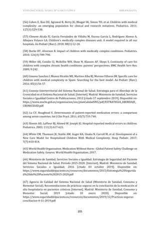 TESIS DOCTORAL: ISABEL Mª GARCÍA LÓPEZ BIBLIOGRAFÍA
205
(56) Cohen E, Kuo DZ, Agrawal R, Berry JG, Bhagat SK, Simon TD, et al. Children with medical
complexity: an emerging population for clinical and research initiatives. Pediatrics. 2011;
127(3):529-538.
(57) Climent Alcala FJ, García Fernández de Villalta M, Escosa García L, Rodríguez Alonso A,
Albajara Velasco LA. Children's medically complex diseases unit. A model required in all our
hospitals. An Pediatr (Barc). 2018; 88(1):12-18.
(58) Burke RT, Alverson B. Impact of children with medically complex conditions. Pediatrics.
2010; 126(4):789-790.
(59) Miller AR, Condin CJ, McKellin WH, Shaw N, Klassen AF, Sheps S. Continuity of care for
children with complex chronic health conditions: parents' perspectives. BMC Health Serv Res.
2009; 9:242.
(60) Gimeno Sanchez I, Munoz Hiraldo ME, Martino Alba RJ, Moreno Villares JM. Specific care for
children with medical complexity in Spain: Searching for the best model. An Pediatr (Barc).
2016; 85(1):56-57.
(61) Consejo Interterritorial del Sistema Nacional de Salud. Estrategia para el Abordaje de la
Cronicidad en el Sistema Nacional de Salud. [Internet]. Madrid: Ministerio de Sanidad, Servicios
Sociales e Igualdad Centro de Publicaciones; 2012 [citado 17 septiembre 2019]. Disponible en:
https://www.mscbs.gob.es/organizacion/sns/planCalidadSNS/pdf/ESTRATEGIA_ABORDAJE_
CRONICIDAD.pdf
(62) Lu CY, Roughead E. Determinants of patient-reported medication errors: a comparison
among seven countries. Int J Clin Pract. 2011; 65(7):733-740.
(63) Slonim AD, LaFleur BJ, Ahmed W, Joseph JG. Hospital-reported medical errors in children.
Pediatrics. 2003; 111(3):617-621.
(64) White CM, Thomson JE, Statile AM, Auger KA, Unaka N, Carroll M, et al. Development of a
New Care Model for Hospitalized Children With Medical Complexity. Hosp Pediatr. 2017;
7(7):410-414.
(65) World Health Organisation. Medication Without Harm - Global Patient Safety Challenge on
Medication Safety. Geneva: World Health Organization; 2017.
(66) Ministerio de Sanidad, Servicios Sociales e Igualdad. Estrategia de Seguridad del Paciente
del Sistema Nacional de Salud. Periodo 2015-2020. [Internet]. Madrid: Ministerio de Sanidad,
Servicios Sociales e Igualdad; 2016 [citado 03 octubre 2019]. Disponible en:
https://www.seguridaddelpaciente.es/resources/documentos/2015/Estrategia%20Segurida
d%20del%20Paciente%202015-2020.pdf
(67) Agencia de Calidad del Sistema Nacional de Salud (Ministerio de Sanidad, Consumo y
Bienestar Social). Recomendaciones de prácticas seguras en la conciliación de la medicación al
alta hospitalaria en pacientes crónicos [Internet]. Madrid: Ministerio de Sanidad, Consumo y
Bienestar Social; 2019 [citado 10 enero 2020]. Disponible en:
https://www.seguridaddelpaciente.es/resources/documentos/2019/12/Practicas-seguras-
conciliacion-4-11-2019.pdf
 