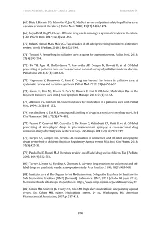 TESIS DOCTORAL: ISABEL Mª GARCÍA LÓPEZ BIBLIOGRAFÍA
206
(68) Dietz I, Borasio GD, Schneider G, Jox RJ. Medical errors and patient safety in palliative care:
a review of current literature. J Palliat Med. 2010; 13(12):1469-1474.
(69) Saiyed MM, Ong PS, Chew L. Off-label drug use in oncology: a systematic review of literature.
J Clin Pharm Ther. 2017; 42(3):251-258.
(70) Balan S, Hassali MAA, Mak VSL. Two decades of off-label prescribing in children: a literature
review. World J Pediatr. 2018; 14(6):528-540.
(71) Toscani F. Prescribing in palliative care: a quest for appropriateness. Palliat Med. 2013;
27(4):293-294.
(72) To TH, Agar M, Shelby-James T, Abernethy AP, Doogue M, Rowett D, et al. Off-label
prescribing in palliative care - a cross-sectional national survey of palliative medicine doctors.
Palliat Med. 2013; 27(4):320-328.
(73) Hagemann V, Bausewein C, Remi C. Drug use beyond the licence in palliative care: A
systematic review and narrative synthesis. Palliat Med. 2019; 33(6):650-662.
(74) Kwon JH, Kim MJ, Bruera S, Park M, Bruera E, Hui D. Off-Label Medication Use in the
Inpatient Palliative Care Unit. J Pain Symptom Manage. 2017; 54(1):46-54.
(75) Atkinson CV, Kirkham SR. Unlicensed uses for medication in a palliative care unit. Palliat
Med. 1999; 13(2):145-152.
(76) van den Berg H, Tak N. Licensing and labelling of drugs in a paediatric oncology ward. Br J
Clin Pharmacol. 2011; 72(3):474-481.
(77) Franco V, Canevini MP, Capovilla G, De Sarro G, Galimberti CA, Gatti G, et al. Off-label
prescribing of antiepileptic drugs in pharmacoresistant epilepsy: a cross-sectional drug
utilization study of tertiary care centers in Italy. CNS Drugs. 2014; 28(10):939-949.
(78) Borges AP, Campos MS, Pereira LR. Evaluation of unlicensed and off-label antiepileptic
drugs prescribed to children: Brazilian Regulatory Agency versus FDA. Int J Clin Pharm. 2013;
35(3):425-31.
(79) Pandolfini C, Bonati M. A literature review on off-label drug use in children. Eur J Pediatr.
2005; 164(9):552-558.
(80) Turner S, Nunn AJ, Fielding K, Choonara I. Adverse drug reactions to unlicensed and off-
label drugs on paediatric wards: a prospective study. Acta Paediatr. 1999; 88(9):965-968.
(81) Instituto para el Uso Seguro de los Medicamentos: Delegación Española del Institute for
Safe Medication Practices (ISMP) [Internet]. Salamanca: ISMP; 2015 [citado 20 junio 2019].
Medicamentos de alto riesgo. Disponible en: http://www.ismp-espana.org/estaticos/view/39
(82) Cohen MR, Smetzer JL, Touhy NR, Kilo CM. High-alert medications: safeguarding against
errors. En: Cohen MR, editor. Medications errors. 2ª ed. Washington, DC: American
Pharmaceutical Association; 2007. p. 317-411.
 