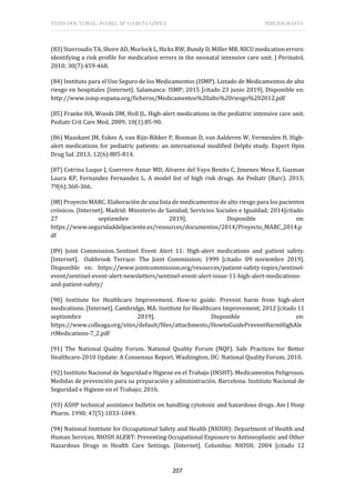 TESIS DOCTORAL: ISABEL Mª GARCÍA LÓPEZ BIBLIOGRAFÍA
207
(83) Stavroudis TA, Shore AD, Morlock L, Hicks RW, Bundy D, Miller MR. NICU medication errors:
identifying a risk profile for medication errors in the neonatal intensive care unit. J Perinatol.
2010; 30(7):459-468.
(84) Instituto para el Uso Seguro de los Medicamentos (ISMP). Listado de Medicamentos de alto
riesgo en hospitales [Internet]. Salamanca: ISMP; 2015 [citado 23 junio 2019]. Disponible en:
http://www.ismp-espana.org/ficheros/Medicamentos%20alto%20riesgo%202012.pdf
(85) Franke HA, Woods DM, Holl JL. High-alert medications in the pediatric intensive care unit.
Pediatr Crit Care Med. 2009; 10(1):85-90.
(86) Maaskant JM, Eskes A, van Rijn-Bikker P, Bosman D, van Aalderen W, Vermeulen H. High-
alert medications for pediatric patients: an international modified Delphi study. Expert Opin
Drug Saf. 2013; 12(6):805-814.
(87) Cotrina Luque J, Guerrero Aznar MD, Alvarez del Vayo Benito C, Jimenez Mesa E, Guzman
Laura KP, Fernandez Fernandez L. A model list of high risk drugs. An Pediatr (Barc). 2013;
79(6):360-366.
(88) Proyecto MARC. Elaboración de una lista de medicamentos de alto riesgo para los pacientes
crónicos. [Internet]. Madrid: Ministerio de Sanidad, Servicios Sociales e Igualdad; 2014[citado:
27 septiembre 2019]. Disponible en:
https://www.seguridaddelpaciente.es/resources/documentos/2014/Proyecto_MARC_2014.p
df
(89) Joint Commission. Sentinel Event Alert 11: High-alert medications and patient safety.
[Internet]. Oakbrook Terrace: The Joint Commission; 1999 [citado: 09 noviembre 2019].
Disponible en: https://www.jointcommission.org/resources/patient-safety-topics/sentinel-
event/sentinel-event-alert-newsletters/sentinel-event-alert-issue-11-high-alert-medications-
and-patient-safety/
(90) Institute for Healthcare Improvement. How-to guide: Prevent harm from high-alert
medications. [Internet]. Cambridge, MA: Institute for Healthcare Improvement; 2012 [citado 11
septiembre 2019]. Disponible en:
https://www.colleaga.org/sites/default/files/attachments/HowtoGuidePreventHarmHighAle
rtMedications-7_2.pdf
(91) The National Quality Forum. National Quality Forum (NQF). Safe Practices for Better
Healthcare-2010 Update: A Consensus Report. Washington, DC: National Quality Forum; 2010.
(92) Instituto Nacional de Seguridad e Higiene en el Trabajo (INSHT). Medicamentos Peligrosos.
Medidas de prevención para su preparación y administración. Barcelona: Instituto Nacional de
Seguridad e Higiene en el Trabajo; 2016.
(93) ASHP technical assistance bulletin on handling cytotoxic and hazardous drugs. Am J Hosp
Pharm. 1990; 47(5):1033-1049.
(94) National Institute for Occupational Safety and Health (NIOSH): Department of Health and
Human Services. NIOSH ALERT: Preventing Occupational Exposure to Antineoplastic and Other
Hazardous Drugs in Health Care Settings. [Internet]. Columbia: NIOSH; 2004 [citado 12
 