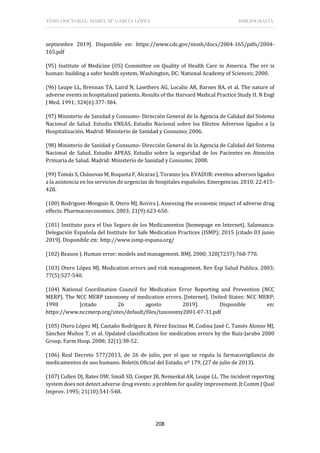 TESIS DOCTORAL: ISABEL Mª GARCÍA LÓPEZ BIBLIOGRAFÍA
208
septiembre 2019]. Disponible en: https://www.cdc.gov/niosh/docs/2004-165/pdfs/2004-
165.pdf
(95) Institute of Medicine (US) Committee on Quality of Health Care in America. The err is
human: building a safer health system. Washington, DC: National Academy of Sciences; 2000.
(96) Leape LL, Brennan TA, Laird N, Lawthers AG, Localio AR, Barnes BA, et al. The nature of
adverse events in hospitalized patients. Results of the Harvard Medical Practice Study II. N Engl
J Med. 1991; 324(6):377-384.
(97) Ministerio de Sanidad y Consumo- Dirección General de la Agencia de Calidad del Sistema
Nacional de Salud. Estudio ENEAS. Estudio Nacional sobre los Efectos Adversos ligados a la
Hospitalización. Madrid: Ministerio de Sanidad y Consumo; 2006.
(98) Ministerio de Sanidad y Consumo- Dirección General de la Agencia de Calidad del Sistema
Nacional de Salud. Estudio APEAS. Estudio sobre la seguridad de los Pacientes en Atención
Primaria de Salud. Madrid: Ministerio de Sanidad y Consumo; 2008.
(99) Tomás S, Chánovas M, Roqueta F, Alcaraz J, Toranzo Jea. EVADUR: eventos adversos ligados
a la asistencia en los servicios de urgencias de hospitales españoles. Emergencias. 2010; 22:415-
428.
(100) Rodriguez-Monguio R, Otero MJ, Rovira J. Assessing the economic impact of adverse drug
effects. Pharmacoeconomics. 2003; 21(9):623-650.
(101) Instituto para el Uso Seguro de los Medicamentos [homepage en Internet]. Salamanca:
Delegación Española del Institute for Safe Medication Practices (ISMP); 2015 [citado 03 junio
2019]. Disponible en: http://www.ismp-espana.org/
(102) Reason J. Human error: models and management. BMJ. 2000; 320(7237):768-770.
(103) Otero López MJ. Medication errors and risk management. Rev Esp Salud Publica. 2003;
77(5):527-540.
(104) National Coordination Council for Medication Error Reporting and Prevention (NCC
MERP). The NCC MERP taxonomy of medication errors. [Internet]. United States: NCC MERP;
1998 [citado 26 agosto 2019]. Disponible en:
https://www.nccmerp.org/sites/default/files/taxonomy2001-07-31.pdf
(105) Otero López MJ, Castaño Rodríguez B, Pérez Encinas M, Codina Jané C, Tamés Alonso MJ,
Sánchez Muñoz T, et al. Updated classification for medication errors by the Ruiz-Jarabo 2000
Group. Farm Hosp. 2008; 32(1):38-52.
(106) Real Decreto 577/2013, de 26 de julio, por el que se regula la farmacovigilancia de
medicamentos de uso humano. Boletín Oficial del Estado, nº 179, (27 de julio de 2013).
(107) Cullen DJ, Bates DW, Small SD, Cooper JB, Nemeskal AR, Leape LL. The incident reporting
system does not detect adverse drug events: a problem for quality improvement. Jt Comm J Qual
Improv. 1995; 21(10):541-548.
 