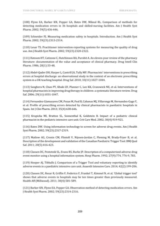 TESIS DOCTORAL: ISABEL Mª GARCÍA LÓPEZ BIBLIOGRAFÍA
209
(108) Flynn EA, Barker KN, Pepper GA, Bates DW, Mikeal RL. Comparison of methods for
detecting medication errors in 36 hospitals and skilled-nursing facilities. Am J Health Syst
Pharm. 2002; 59(5):436-446.
(109) Schneider PJ. Measuring medication safety in hospitals. Introduction. Am J Health Syst
Pharm. 2002; 59(23):2313-2314.
(110) Lesar TS. Practitioner intervention-reporting systems for measuring the quality of drug
use. Am J Health Syst Pharm. 2002; 59(23):2320-2322.
(111) Hatoum HT, Catizone C, Hutchinson RA, Purohit A. An eleven-year review of the pharmacy
literature: documentation of the value and acceptance of clinical pharmacy. Drug Intell Clin
Pharm. 1986; 20(1):33-48.
(112) Abdel-Qader DH, Harper L, Cantrill JA, Tully MP. Pharmacists' interventions in prescribing
errors at hospital discharge: an observational study in the context of an electronic prescribing
system in a UK teaching hospital. Drug Saf. 2010; 33(11):1027-1044.
(113) Sanghera N, Chan PY, Khaki ZF, Planner C, Lee KK, Cranswick NE, et al. Interventions of
hospital pharmacists in improving drug therapy in children: a systematic literature review. Drug
Saf. 2006; 29(11):1031-1047.
(114) Fernandez-Llamazares CM, Pozas M, Feal B, Cabanas MJ, Villaronga M, Hernandez-Gago Y,
et al. Profile of prescribing errors detected by clinical pharmacists in paediatric hospitals in
Spain. Int J Clin Pharm. 2013; 35(4):638-646.
(115) Krupicka MI, Bratton SL, Sonnenthal K, Goldstein B. Impact of a pediatric clinical
pharmacist in the pediatric intensive care unit. Crit Care Med. 2002; 30(4):919-921.
(116) Bates DW. Using information technology to screen for adverse drug events. Am J Health
Syst Pharm. 2002; 59(23):2317-2319.
(117) Matlow AG, Cronin CM, Flintoft V, Nijssen-Jordan C, Fleming M, Brady-Fryer B, et al.
Description of the development and validation of the Canadian Paediatric Trigger Tool. BMJ Qual
Saf. 2011; 20(5):416-423.
(118) Classen DC, Pestotnik SL, Evans RS, Burke JP. Description of a computerized adverse drug
event monitor using a hospital information system. Hosp Pharm. 1992; 27(9):774, 776-9, 783.
(119) Hooper AJ, Tibballs J. Comparison of a Trigger Tool and voluntary reporting to identify
adverse events in a paediatric intensive care unit. Anaesth Intensive Care. 2014; 42(2):199-206.
(120) Classen DC, Resar R, Griffin F, Federico F, Frankel T, Kimmel N, et al. 'Global trigger tool'
shows that adverse events in hospitals may be ten times greater than previously measured.
Health Aff (Millwood). 2011; 30(4):581-589.
(121) Barker KN, Flynn EA, Pepper GA. Observation method of detecting medication errors. Am
J Health Syst Pharm. 2002; 59(23):2314-2316.
 
