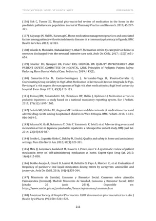 TESIS DOCTORAL: ISABEL Mª GARCÍA LÓPEZ BIBLIOGRAFÍA
211
(136) Sok C, Turner SC. Hospital pharmacist-led review of medication in the home in the
paediatric palliative care population. Journal of Pharmacy Practice and Research. 2015; 45:297-
301.
(137) Kalyango JN, Hall M, Karamagi C. Home medication management practices and associated
factors among patients with selected chronic diseases in a community pharmacy in Uganda. BMC
Health Serv Res. 2012; 12:323.
(138) Solanki R, Mondal N, Mahalakshmy T, Bhat V. Medication errors by caregivers at home in
neonates discharged from the neonatal intensive care unit. Arch Dis Child. 2017; 102(7):651-
654.
(139) Mueller BU, Neuspiel DR, Fisher ERS, COUNCIL ON QUALITY IMPROVEMENT AND
PATIENT SAFETY, COMMITTEE ON HOSPITAL CARE. Principles of Pediatric Patient Safety:
Reducing Harm Due to Medical Care. Pediatrics. 2019; 143(2).
(140) Samartin-Ucha M, Castro-Dominguez J, Fernandez-Vega H, Pineiro-Corrales G,
Coordinating Group on Safety in High-Alert-Medication in Xerencia de Xestion Integrada de Vigo.
Devising of a risk map on the management of high risk alert medication in a high level university
hospital. Farm Hosp. 2019; 43(3):110-115.
(141) Rishoej RM, Almarsdottir AB, Christesen HT, Hallas J, Kjeldsen LJ. Medication errors in
pediatric inpatients: a study based on a national mandatory reporting system. Eur J Pediatr.
2017; 176(12):1697-1705.
(142) Dedefo MG, Mitike AH, Angamo MT. Incidence and determinants of medication errors and
adverse drug events among hospitalized children in West Ethiopia. BMC Pediatr. 2016; 16:81-
016-0619-5.
(143) Sakuma M, Ida H, Nakamura T, Ohta Y, Yamamoto K, Seki S, et al. Adverse drug events and
medication errors in Japanese paediatric inpatients: a retrospective cohort study. BMJ Qual Saf.
2014; 23(10):830-837.
(144) Benike L, Cognetta-Rieke C, Dahlby M, Disch J. Quality and safety in home and ambulatory
settings. Nurs Clin North Am. 2012; 47(3):323-331.
(145) Mira JJ, Lorenzo S, Guilabert M, Navarro I, Perez-Jover V. A systematic review of patient
medication error on self-administering medication at home. Expert Opin Drug Saf. 2015;
14(6):815-838.
(146) Berthe-Aucejo A, Girard D, Lorrot M, Bellettre X, Faye A, Mercier JC, et al. Evaluation of
frequency of paediatric oral liquid medication dosing errors by caregivers: amoxicillin and
josamycin. Arch Dis Child. 2016; 101(4):359-364.
(147) Ministerio de Sanidad, Consumo y Bienestar Social. Consenso sobre Atención
Farmacéutica [Internet]. Madrid: Ministerio de Sanidad, Consumo y Bienestar Social; 2002
[citado: 20 junio 2019]. Disponible en:
https://www.mscbs.gob.es/profesionales/farmacia/consenso/consenso.htm
(148) American Society of Hospital Pharmacists. ASHP statement on pharmaceutical care. Am J
Health Syst Pharm 1993;50:1720-1723.
 