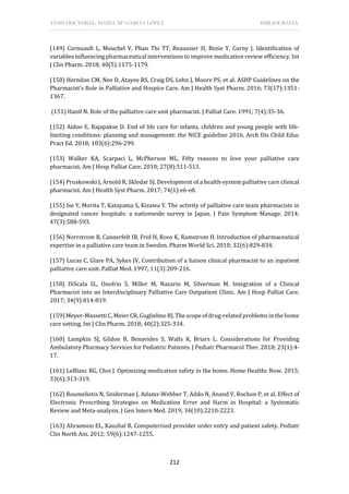 TESIS DOCTORAL: ISABEL Mª GARCÍA LÓPEZ BIBLIOGRAFÍA
212
(149) Cornuault L, Mouchel V, Phan Thi TT, Beaussier H, Bezie Y, Corny J. Identification of
variables influencing pharmaceutical interventions to improve medication review efficiency. Int
J Clin Pharm. 2018; 40(5):1175-1179.
(150) Herndon CM, Nee D, Atayee RS, Craig DS, Lehn J, Moore PS, et al. ASHP Guidelines on the
Pharmacist's Role in Palliative and Hospice Care. Am J Health Syst Pharm. 2016; 73(17):1351-
1367.
(151) Hanif N. Role of the palliative care unit pharmacist. J Palliat Care. 1991; 7(4):35-36.
(152) Aidoo E, Rajapakse D. End of life care for infants, children and young people with life-
limiting conditions: planning and management: the NICE guideline 2016. Arch Dis Child Educ
Pract Ed. 2018; 103(6):296-299.
(153) Walker KA, Scarpaci L, McPherson ML. Fifty reasons to love your palliative care
pharmacist. Am J Hosp Palliat Care. 2010; 27(8):511-513.
(154) Pruskowski J, Arnold R, Skledar SJ. Development of a health-system palliative care clinical
pharmacist. Am J Health Syst Pharm. 2017; 74(1):e6-e8.
(155) Ise Y, Morita T, Katayama S, Kizawa Y. The activity of palliative care team pharmacists in
designated cancer hospitals: a nationwide survey in Japan. J Pain Symptom Manage. 2014;
47(3):588-593.
(156) Norrstrom B, Cannerfelt IB, Frid H, Roos K, Ramstrom H. Introduction of pharmaceutical
expertise in a palliative care team in Sweden. Pharm World Sci. 2010; 32(6):829-834.
(157) Lucas C, Glare PA, Sykes JV. Contribution of a liaison clinical pharmacist to an inpatient
palliative care unit. Palliat Med. 1997; 11(3):209-216.
(158) DiScala SL, Onofrio S, Miller M, Nazario M, Silverman M. Integration of a Clinical
Pharmacist into an Interdisciplinary Palliative Care Outpatient Clinic. Am J Hosp Palliat Care.
2017; 34(9):814-819.
(159) Meyer-Massetti C, Meier CR, Guglielmo BJ. The scope of drug-related problems in the home
care setting. Int J Clin Pharm. 2018; 40(2):325-334.
(160) Lampkin SJ, Gildon B, Benavides S, Walls K, Briars L. Considerations for Providing
Ambulatory Pharmacy Services for Pediatric Patients. J Pediatr Pharmacol Ther. 2018; 23(1):4-
17.
(161) LeBlanc RG, Choi J. Optimizing medication safety in the home. Home Healthc Now. 2015;
33(6):313-319.
(162) Roumeliotis N, Sniderman J, Adams-Webber T, Addo N, Anand V, Rochon P, et al. Effect of
Electronic Prescribing Strategies on Medication Error and Harm in Hospital: a Systematic
Review and Meta-analysis. J Gen Intern Med. 2019; 34(10):2210-2223.
(163) Abramson EL, Kaushal R. Computerized provider order entry and patient safety. Pediatr
Clin North Am. 2012; 59(6):1247-1255.
 