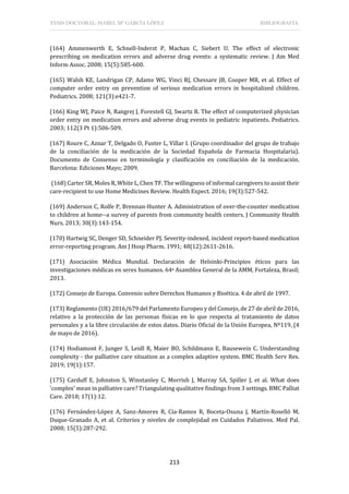 TESIS DOCTORAL: ISABEL Mª GARCÍA LÓPEZ BIBLIOGRAFÍA
213
(164) Ammenwerth E, Schnell-Inderst P, Machan C, Siebert U. The effect of electronic
prescribing on medication errors and adverse drug events: a systematic review. J Am Med
Inform Assoc. 2008; 15(5):585-600.
(165) Walsh KE, Landrigan CP, Adams WG, Vinci RJ, Chessare JB, Cooper MR, et al. Effect of
computer order entry on prevention of serious medication errors in hospitalized children.
Pediatrics. 2008; 121(3):e421-7.
(166) King WJ, Paice N, Rangrej J, Forestell GJ, Swartz R. The effect of computerized physician
order entry on medication errors and adverse drug events in pediatric inpatients. Pediatrics.
2003; 112(3 Pt 1):506-509.
(167) Roure C, Aznar T, Delgado O, Fuster L, Villar I. (Grupo coordinador del grupo de trabajo
de la conciliación de la medicación de la Sociedad Española de Farmacia Hospitalaria).
Documento de Consenso en terminología y clasificación en conciliación de la medicación.
Barcelona: Ediciones Mayo; 2009.
(168) Carter SR, Moles R, White L, Chen TF. The willingness of informal caregivers to assist their
care-recipient to use Home Medicines Review. Health Expect. 2016; 19(3):527-542.
(169) Anderson C, Rolfe P, Brennan-Hunter A. Administration of over-the-counter medication
to children at home--a survey of parents from community health centers. J Community Health
Nurs. 2013; 30(3):143-154.
(170) Hartwig SC, Denger SD, Schneider PJ. Severity-indexed, incident report-based medication
error-reporting program. Am J Hosp Pharm. 1991; 48(12):2611-2616.
(171) Asociación Médica Mundial. Declaración de Helsinki-Principios éticos para las
investigaciones médicas en seres humanos. 64a Asamblea General de la AMM, Fortaleza, Brasil;
2013.
(172) Consejo de Europa. Convenio sobre Derechos Humanos y Bioética. 4 de abril de 1997.
(173) Reglamento (UE) 2016/679 del Parlamento Europeo y del Consejo, de 27 de abril de 2016,
relativo a la protección de las personas físicas en lo que respecta al tratamiento de datos
personales y a la libre circulación de estos datos. Diario Oficial de la Unión Europea, Nº119, (4
de mayo de 2016).
(174) Hodiamont F, Junger S, Leidl R, Maier BO, Schildmann E, Bausewein C. Understanding
complexity - the palliative care situation as a complex adaptive system. BMC Health Serv Res.
2019; 19(1):157.
(175) Carduff E, Johnston S, Winstanley C, Morrish J, Murray SA, Spiller J, et al. What does
'complex' mean in palliative care? Triangulating qualitative findings from 3 settings. BMC Palliat
Care. 2018; 17(1):12.
(176) Fernández-López A, Sanz-Amores R, Cía-Ramos R, Boceta-Osuna J, Martín-Roselló M,
Duque-Granado A, et al. Criterios y niveles de complejidad en Cuidados Paliativos. Med Pal.
2008; 15(5):287-292.
 