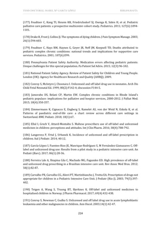 TESIS DOCTORAL: ISABEL Mª GARCÍA LÓPEZ BIBLIOGRAFÍA
214
(177) Feudtner C, Kang TI, Hexem KR, Friedrichsdorf SJ, Osenga K, Siden H, et al. Pediatric
palliative care patients: a prospective multicenter cohort study. Pediatrics. 2011; 127(6):1094-
1101.
(178) Drake R, Frost J, Collins JJ. The symptoms of dying children. J Pain Symptom Manage. 2003;
26(1):594-603.
(179) Feudtner C, Hays RM, Haynes G, Geyer JR, Neff JM, Koepsell TD. Deaths attributed to
pediatric complex chronic conditions: national trends and implications for supportive care
services. Pediatrics. 2001; 107(6):E99.
(180) Pennsylvania Patient Safety Authority. Medication errors affecting pediatric patients:
Unique challenges for this special population. Pa Patient Saf Advis. 2015; 12(3):96-102.
(181) National Patient Safety Agency. Review of Patient Safety for Children and Young People.
London (UK): Agency for Healthcare Research and Quality (AHRQ); 2009.
(182) Conroy S, McIntyre J, Choonara I. Unlicensed and off label drug use in neonates. Arch Dis
Child Fetal Neonatal Ed. 1999; 80(2):F142-4; discussion F144-5.
(183) Jamorabo DS, Belani CP, Martin EW. Complex chronic conditions in Rhode Island's
pediatric populace: implications for palliative and hospice services, 2000-2012. J Palliat Med.
2015; 18(4):350-357.
(184) Zimmermann K, Cignacco E, Engberg S, Ramelet AS, von der Weid N, Eskola K, et al.
Patterns of paediatric end-of-life care: a chart review across different care settings in
Switzerland. BMC Pediatr. 2018; 18(1):67.
(185) Ellul I, Grech V, Attard-Montalto S. Maltese prescribers use of off-label and unlicensed
medicines in children: perceptions and attitudes. Int J Clin Pharm. 2016; 38(4):788-792.
(186) Langerova P, Vrtal J, Urbanek K. Incidence of unlicensed and off-label prescription in
children. Ital J Pediatr. 2014; 40:12.
(187) García-López I, Fuentes-Rios JE, Manrique-Rodríguez S, M Fernández-Llamazares C. Off-
label and unlicensed drug use: Results from a pilot study in a pediatric intensive care unit. An
Pediatr (Barc). 2017; 86(1):28-36.
(188) Ferreira Lde A, Ibiapina Cda C, Machado MG, Fagundes ED. High prevalence of off-label
and unlicensed drug prescribing in a Brazilian intensive care unit. Rev Assoc Med Bras. 2012;
58(1):82-87.
(189) Carvalho PR, Carvalho CG, Alievi PT, Martinbiancho J, Trotta EA. Prescription of drugs not
appropriate for children in a Pediatric Intensive Care Unit. J Pediatr (Rio J). 2003; 79(5):397-
402.
(190) Teigen A, Wang S, Truong BT, Bjerknes K. Off-label and unlicensed medicines to
hospitalised children in Norway. J Pharm Pharmacol. 2017; 69(4):432-438.
(191) Conroy S, Newman C, Gudka S. Unlicensed and off label drug use in acute lymphoblastic
leukaemia and other malignancies in children. Ann Oncol. 2003;14(1):42-47.
 