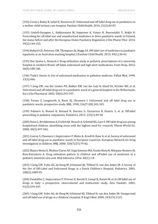 TESIS DOCTORAL: ISABEL Mª GARCÍA LÓPEZ BIBLIOGRAFÍA
215
(192) Corny J, Bailey B, Lebel D, Bussieres JF. Unlicensed and off-label drug use in paediatrics in
a mother-child tertiary care hospital. Paediatr Child Health. 2016; 21(2):83-87.
(193) Lindell-Osuagwu L, Hakkarainen M, Sepponen K, Vainio K, Naaranlahti T, Kokki H.
Prescribing for off-label use and unauthorized medicines in three paediatric wards in Finland,
the status before and after the European Union Paediatric Regulation. J Clin Pharm Ther. 2014;
39(2):144-153.
(194) Ballard CD, Peterson GM, Thompson AJ, Beggs SA. Off-label use of medicines in paediatric
inpatients at an Australian teaching hospital. J Paediatr Child Health. 2013; 49(1):38-42.
(195) Dos Santos L, Heineck I. Drug utilization study in pediatric prescriptions of a university
hospital in southern Brazil: off-label, unlicensed and high-alert medications. Farm Hosp. 2012;
36(4):180-186.
(196) Todd J, Davies A. Use of unlicensed medication in palliative medicine. Palliat Med. 1999;
13(5):446.
(197) 't Jong GW, van der Linden PD, Bakker EM, van der Lely N, Eland IA, Stricker BH, et al.
Unlicensed and off-label drug use in a paediatric ward of a general hospital in the Netherlands.
Eur J Clin Pharmacol. 2002; 58(4):293-297.
(198) Turner S, Longworth A, Nunn AJ, Choonara I. Unlicensed and off label drug use in
paediatric wards: prospective study. BMJ. 1998; 316(7128):343-345.
(199) Palmaro A, Bissuel R, Renaud N, Durrieu G, Escourrou B, Oustric S, et al. Off-label
prescribing in pediatric outpatients. Pediatrics. 2015; 135(1):49-58.
(200) Hsien L, Breddemann A, Frobel AK, Heusch A, Schmidt KG, Laer S. Off-label drug use among
hospitalised children: identifying areas with the highest need for research. Pharm World Sci.
2008; 30(5):497-502.
(201) Conroy S, Choonara I, Impicciatore P, Mohn A, Arnell H, Rane A, et al. Survey of unlicensed
and off label drug use in paediatric wards in European countries. European Network for Drug
Investigation in Children. BMJ. 2000; 320(7227):79-82.
(202) Blanco-Reina E, Medina-Claros AF, Vega-Jimenez MA, Ocaña-Riola R, Márquez-Romero EI,
Ruiz-Extremera A. Drug utilization pattern in children and off-label use of medicines in a
pediatric intensive care unit. Med Intensiva. 2016; 40(1):1-8.
(203) 't Jong GW, Vulto AG, de Hoog M, Schimmel KJ, Tibboel D, van den Anker JN. A Survey of
the Use of Off-Label and Unlicensed Drugs in a Dutch Children's Hospital. Pediatrics. 2001;
108(5):1089-93.
(204) Pandolfini C, Impicciatore P, Provasi D, Rocchi F, Campi R, Bonati M, et al. Off-label use of
drugs in Italy: a prospective, observational and multicentre study. Acta Paediatr. 2002;
91(3):339-347.
(205) 't Jong GW, Vulto AG, de Hoog M, Schimmel KJ, Tibboel D, van den Anker JN. Unapproved
and off-label use of drugs in a children's hospital. N Engl J Med. 2000; 343(15):1125.
 