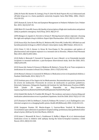 TESIS DOCTORAL: ISABEL Mª GARCÍA LÓPEZ BIBLIOGRAFÍA
216
(206) Di Paolo ER, Stoetter H, Cotting J, Frey P, Gehri M, Beck-Popovic M, et al. Unlicensed and
off-label drug use in a Swiss paediatric university hospital. Swiss Med Wkly. 2006; 136(13-
14):218-222.
(207) Komatz K, Carter B. Pain and Symptom Management in Pediatric Palliative Care. Pediatr
Rev. 2015; 36(12):527-33.
(208) Melo VV, Costa MS, Soares AQ. Quality of prescription of high-alert medication and patient
safety in pediatric emergency. Farm Hosp. 2014; 38(1):9-17.
(209) Balagura G, Iapadre G, Verrotti A, Striano P. Moving beyond sodium valproate: choosing
the right anti-epileptic drug in children. Expert Opin Pharmacother. 2019; 20(12):1449-1456.
(210) Souza AS,Jr, Dos Santos DB, Rey LC, Medeiros MG, Vieira MG, Coelho HLL. Off-label use and
harmful potential of drugs in a NICU in Brazil: A descriptive study. BMC Pediatr. 2016;16:13.
(211) Fister P, Urh S, Karner A, Krzan M, Paro-Panjan D. The prevalence and pattern of
pharmaceutical and excipient exposure in a neonatal unit in Slovenia. J Matern Fetal Neonatal
Med. 2015; 28(17):2053-2061.
(212) Nellis G, Metsvaht T, Varendi H, Toompere K, Lass J, Mesek I, et al. Potentially harmful
excipients in neonatal medicines: a pan-European observational study. Arch Dis Child. 2015;
100(7):694-699.
(213) Souza A,Jr, Santos D, Fonseca S, Medeiros M, Batista L, Turner M, et al. Toxic excipients in
medications for neonates in Brazil. Eur J Pediatr. 2014; 173(7):935-945.
(214) Manias E, Kinney S, Cranswick N, Williams A. Medication errors in hospitalised children. J
Paediatr Child Health. 2014; 50(1):71-77.
(215) Instituto para el Uso Seguro de los Medicamentos. Recomendaciones para la prevención
de errores de medicación: Prevención de errores de medicación en pacientes pediátricos.
[Internet]. Salamanca: Delegación Española del Institute for Safe Medication Practices (ISMP);
2018 [citado 20 enero 2020]. Disponible en: http://www.ismp-
espana.org/ficheros/Boletin%2046%20%28Septiembre%202018%29.pdf
(216) Ghaleb MA, Barber N, Franklin BD, Wong IC. The incidence and nature of prescribing and
medication administration errors in paediatric inpatients. Arch Dis Child. 2010; 95(2):113-118.
(217) Donelan K, Hill CA, Hoffman C, Scoles K, Feldman PH, Levine C, et al. Challenged to care:
informal caregivers in a changing health system. Health Aff (Millwood). 2002; 21(4):222-231.
(218) Iturgoyen Fuentes DP, Martin-Aragon S, Cuervas-Mons Vendrell M. Medication
reconciliation upon admission in paediatric hospital setting: preliminary data [published online
ahead of print, 2020 Jan 9]. Int J Clin Pharm. 2020;10.
(219) Jones C, Missanelli M, Dure L, Funkhouser E, Kaffka J, Kilgore M, et al. Anticonvulsant
medication errors in children with epilepsy during the home-to-hospital transition. J Child
Neurol. 2013; 28(3):314-320.
 