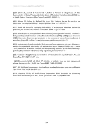 TESIS DOCTORAL: ISABEL Mª GARCÍA LÓPEZ BIBLIOGRAFÍA
217
(220) Jafarian K, Allameh Z, Memarzadeh M, Saffaei A, Peymani P, Sabzghabaee AM. The
Responsibility of Clinical Pharmacists for the Safety of Medication Use in Hospitalized Children:
A Middle Eastern Experience. J Res Pharm Pract. 2019; 8(2):83-91.
(221) Gibson CA, Stelter AJ, Haglund KA, Lerret SM. Pediatric Nurses' Perspectives on
Medication Teaching in a Children's Hospital. J Pediatr Nurs. 2017; 36:225-231.
(222) Simon HK. Caregiver knowledge and delivery of a commonly prescribed medication
(albuterol) for children. Arch Pediatr Adolesc Med. 1999; 153(6):615-618.
(223) Instituto para el Uso Seguro de los Medicamentos [homepage on the Internet]. Salamanca:
Delegación Española del Institute for Safe Medication Practices (ISMP); c2015 [citado 10 febrero
2020]. Prevención de errores por confusión en los nombres de los medicamentos [aprox. 6
pantallas]. Disponible en: http://www.ismp-espana.org/documentos/view/63
(224) Instituto para el Uso Seguro de los Medicamentos [homepage on the Internet]. Salamanca:
Delegación Española del Institute for Safe Medication Practices (ISMP); c2015 [citado 25 enero
2020]. Prevención de errores causados por el etiquetado y envasado de los medicamentos [1
pantalla]. Disponible en: http://www.ismp-espana.org/noticias/view/103
(225) Gradalski T. Polypharmacy and medication errors on admission to palliative care. Pol Arch
Intern Med. 2019; 129(10):659-666.
(226) Dispennette R, Hall LA, Elliott DP. Activities of palliative care and pain management
clinical pharmacists. Am J Health Syst Pharm. 2015; 72(12):999-1000.
(227) Hill RR. Clinical pharmacy services in a home-based palliative care program. Am J Health
Syst Pharm. 2007; 64(8):806, 808, 810.
(228) American Society of Health-System Pharmacists. ASHP guidelines on preventing
medication errors in hospitals. Am J Health Syst Pharm. 2018; 75(19):1493-1517.
 