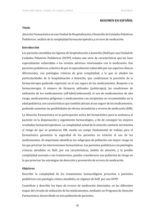 TESIS DOCTORAL: ISABEL Mª GARCÍA LÓPEZ RESUMEN
XI
RESUMEN EN ESPAÑOL
Título
Atención Farmacéutica en una Unidad de Hospitalización a Domicilio de Cuidados Paliativos
Pediátricos: análisis de la complejidad farmacoterapéutica y errores de medicación.
Introducción
Los pacientes atendidos en régimen de hospitalización a domicilio (HaD) por una Unidad de
Cuidados Paliativos Pediátricos (UCPP) reúnen una serie de características que les hace
especialmente vulnerables a los eventos adversos relacionados con la medicación. Son
pacientes pediátricos, colectivo de por sí especialmente vulnerable por sus aspectos clínicos
diferenciales, con patologías crónicas de gran complejidad, a lo que se añaden las
particularidades de la hospitalización a domicilio, que condicionan la provisión de la
farmacoterapia pudiendo repercutir en el uso seguro de los medicamentos. Respecto a la
farmacoterapia, el número de fármacos utilizados (politerapia), las condiciones de
utilización de los medicamentos (off-label/unlicensed), el uso de medicamentos de alto
riesgo, medicamentos peligrosos o medicamentos con excipientes no recomendados en la
edad pediátrica, son características que también afectan al uso seguro de los medicamentos,
pudiendo aumentar las posibilidades de efectos secundarios y errores de medicación (EM).
La Atención Farmacéutica es la participación activa del farmacéutico para la asistencia al
paciente en la dispensación y seguimiento farmacológico, a fin de conseguir los mejores
resultados farmacoterapéuticos. La complejidad actual de la atención sanitaria incrementa
el riesgo de que se produzcan EM, siendo un campo fundamental de trabajo para el
farmacéutico garantizar la seguridad de los pacientes en relación al uso de los
medicamentos. Es importante identificar los subgrupos de población con mayor riesgo en
los que priorizar las intervenciones farmacéuticas. Los pacientes pediátricos con patologías
crónicas atendidos en HaD, por sus características, ámbito de atención, y la posible
complejidad asociada a sus tratamientos, pueden considerarse una población de riesgo en
la que priorizar las estrategias de detección y prevención de errores de medicación.
Objetivos
Describir la complejidad de los tratamientos farmacológicos prescritos a pacientes
pediátricos con patología crónica atendidos, en régimen de HaD, por una UCPP.
Cuantificar y describir los tipos de errores de medicación detectados, en las diferentes
etapas del circuito de utilización de los medicamentos, mediante un Programa de Atención
Farmacéutica, desarrollado en esta población de pacientes.
 