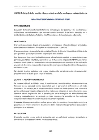 TESIS DOCTORAL: ISABEL Mª GARCÍA LÓPEZ ANEXOS
229
ANEXO 7. Hoja de información y Consentimiento Informado para padres/tutores.
HOJADEINFORMACIÓNPARAPADRESOTUTORES
TÍTULO DEL ESTUDIO
Evaluación de la complejidad del tratamiento farmacológico del paciente, y las condiciones de
utilización de los medicamentos, por parte del cuidador principal, de pacientes atendidos por la
Unidad de Atención Paliativa Pediátrica (UAIPP) en régimen de Hospitalización a Domicilio.
INTRODUCCION
El presente estudio está dirigido a los cuidadores principales de niños atendidos en la Unidad de
Atención Paliativa Pediátrica en régimen de Hospitalización a Domicilio.
El anteproyecto de este estudio ha sido enviado al Comité de ética del Hospital Infantil Niño Jesús,
para garantizar que cumple con todos los principios de la bioética.
Este documento tiene como finalidad informarle sobre el estudio y pedirle su consentimiento para
participar, de manera voluntaria, siguiendo la Ley de Autonomía del paciente 41/2002, de manera
que usted puede retirar su consentimiento en cualquier momento, sin necesidad de dar explicación,
y su retirada del mismo no supondrá ningún cambio en el tratamiento y atención médica que viene
recibiendo su hijo.
Para decidir si quiere participar o no en este estudio, debe leer atentamente este documento y
preguntar todas las dudas que le surjan al respecto.
¿CUÁL ES EL PROPÓSITO DEL ESTUDIO?
De manera habitual, actividades como la manipulación, administración y almacenamiento de
fármacos es una actividad técnica desarrollada por el personal de enfermería en el medio
hospitalario, sin embargo, en el ámbito domiciliario implica que dicha actividad pase a realizarse
por los cuidadores principales del paciente. Una inadecuada utilización de los medicamentos puede
conllevar efectos perjudiciales para el paciente; por ello el manejo de los medicamentos debe
realizarse adecuadamente, preservando en todo momento la seguridad de los pacientes,
independientemente del medio en el que se encuentren ingresados.
El objetivo del presente estudio es analizar, por un lado, el tratamiento farmacológico prescrito al
paciente, y por otro las condiciones de utilización de los medicamentos por parte de los cuidadores
principales en el domicilio.
METODOLOGIA
El estudio consiste en una serie de entrevistas con un profesional sanitario: farmacéutica o
enfermera de la Unidad de Cuidados Paliativos Pediátricos.
 