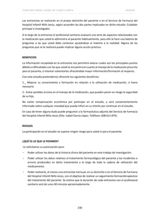 TESIS DOCTORAL: ISABEL Mª GARCÍA LÓPEZ ANEXOS
230
Las entrevistas se realizarán en el propio domicilio del paciente o en el Servicio de Farmacia del
Hospital Infantil Niño Jesús, según acuerden las dos partes implicadas en dicho estudio: Cuidador
principal e investigador.
A lo largo de la entrevista el profesional sanitario evaluará una serie de aspectos relacionados con
la medicación que usted le administra al paciente habitualmente, para ello le hará una batería de
preguntas a las que usted debe contestar ajustándose al máximo a la realidad. Alguna de las
preguntas que se le realizará puede implicar alguna acción práctica.
BENEFICIOS
La información recopilada en la entrevista nos permitirá valorar cuales son los principales puntos
débiles o dificultades con las que usted se encuentra en cuanto al manejo de la medicación prescrita
para el paciente, e intentar solventarlos ofreciéndole mayor información/formación al respecto.
Con este estudio pretendemos ofrecerle los siguientes beneficios:
1._ Mejorar su conocimiento y formación en relación a la utilización de medicación, si fuera
necesario.
2.- Evitar posibles errores en el manejo de la medicación, que pueden poner en riesgo la seguridad
de su hijo.
No existe compensación económica por participar en el estudio, y será convenientemente
informado sobre cualquier novedad que pueda influir en su interés por continuar en el estudio.
En caso de tener alguna duda puede preguntar a la farmacéutica adjunta del Servicio de Farmacia
del Hospital Infantil Niño Jesús (Dña. Isabel García López; Teléfono: 608 611 879).
RIESGOS
La participación en el estudio no supone ningún riesgo para usted ni para el paciente.
¿QUÉ ES LO QUE LE PEDIMOS?
Le solicitamos su autorización para:
- Poder utilizar los datos de la historia clínica del paciente en este trabajo de investigación.
- Poder utilizar los datos relativos al tratamiento farmacológico del paciente y los incidentes o
errores producidos en dicho tratamiento a lo largo de toda la cadena de utilización del
medicamento.
- Poder realizarle, al menos una entrevista mensual, en su domicilio o en el Servicio de Farmacia
del Hospital Infantil Niño Jesús, con el objetivo de realizar un seguimiento farmacoterapéutico
del tratamiento del paciente. Se estima que la duración de cada entrevista con el profesional
sanitario será de unos 40 minutos aproximadamente.
 