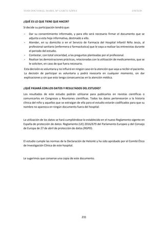 TESIS DOCTORAL: ISABEL Mª GARCÍA LÓPEZ ANEXOS
231
¿QUÉ ES LO QUE TIENE QUE HACER?
Si decide su participación tendrá que:
- Dar su consentimiento informado, y para ello será necesario firmar el documento que se
adjunta a esta hoja informativa, destinado a ello.
- Atender, en su domicilio o en el Servicio de Farmacia del Hospital Infantil Niño Jesús, al
profesional sanitario (enfermera o farmacéutica) que le vaya a realizar las entrevistas durante
el periodo del estudio.
- Contestar, con total sinceridad, a las preguntas planteadas por el profesional.
- Realizar las demostraciones prácticas, relacionadas con la utilización de medicamentos, que se
le soliciten, en caso de que fuera necesario.
Esta decisión es voluntaria y no influirá en ningún caso en la atención que vaya a recibir el paciente.
La decisión de participar es voluntaria y podrá revocarla en cualquier momento, sin dar
explicaciones y sin que esto tenga consecuencias en la atención médica.
¿QUÉ PASARÁ CON LOS DATOS Y RESULTADOS DEL ESTUDIO?
Los resultados de este estudio podrán utilizarse para publicarlos en revistas científicas o
comunicarlos en Congresos y Reuniones científicas. Todos los datos pertenecerán a la historia
clínica del niño y aquellos que se extraigan de ella para el estudio estarán codificados para que su
nombre no aparezca en ningún documento fuera del hospital.
La utilización de los datos se hará cumpliéndose lo establecido en el nuevo Reglamento vigente en
España de protección de datos: Reglamento (UE) 2016/679 del Parlamento Europeo y del Consejo
de Europa de 27 de abril de protección de datos (RGPD).
El estudio cumple las normas de la Declaración de Helsinki y ha sido aprobado por el Comité Ético
de Investigación Clínica de este hospital.
Le sugerimos que conserve una copia de este documento.
 