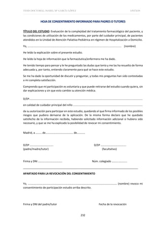 TESIS DOCTORAL: ISABEL Mª GARCÍA LÓPEZ ANEXOS
232
HOJADECONSENTIMIENTOINFORMADO PARAPADRESOTUTORES
TÍTULO DEL ESTUDIO: Evaluación de la complejidad del tratamiento farmacológico del paciente, y
las condiciones de utilización de los medicamentos, por parte del cuidador principal, de pacientes
atendidos en la Unidad de Atención Paliativa Pediátrica en régimen de Hospitalización a Domicilio.
Yo, ……………………………………………………………………………….......................................... (nombre)
He leído la explicación sobre el presente estudio.
He leído la hoja de información que la farmacéutica/enfermera me ha dado.
He tenido tiempo para pensar y le he preguntado las dudas que tenía y me las ha resuelto de forma
adecuada y, por tanto, entiendo claramente para qué se hace este estudio.
Se me ha dado la oportunidad de discutir y preguntar, y todas mis preguntas han sido contestadas
a mi completa satisfacción.
Comprendo que mi participación es voluntaria y que puede retirarse del estudio cuando quiera, sin
dar explicaciones y sin que esto cambie su atención médica.
D/Dª......................................................................................................................................................
en calidad de cuidador principal del niño ............................................................................................
da su autorización para participar en este estudio, quedando el que firma informado de los posibles
riesgos que pudiera derivarse de la aplicación. De la misma forma declaro que he quedado
satisfecho de la información recibida, habiendo solicitado información adicional si hubiera sido
necesario, y que se me ha explicado la posibilidad de revocar mi consentimiento.
Madrid, a ……… de…………………………………. de…………
D/Dª ……………………………. D/Dª ……………………………….
(padre/madre/tutor) (facultativo)
Firma y DNI …………………………….. Núm. colegiado ………..………..
_____________________________________________________________________________
APARTADO PARA LA REVOCACIÓN DEL CONSENTIMIENTO
Yo, ………………………………………………………………………………………………………………… (nombre) revoco mi
consentimiento de participación estudio arriba descrito.
Firma y DNI del padre/tutor Fecha de la revocación
 