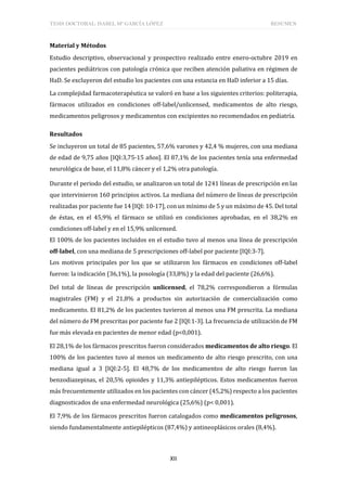TESIS DOCTORAL: ISABEL Mª GARCÍA LÓPEZ RESUMEN
XII
Material y Métodos
Estudio descriptivo, observacional y prospectivo realizado entre enero-octubre 2019 en
pacientes pediátricos con patología crónica que reciben atención paliativa en régimen de
HaD. Se excluyeron del estudio los pacientes con una estancia en HaD inferior a 15 días.
La complejidad farmacoterapéutica se valoró en base a los siguientes criterios: politerapia,
fármacos utilizados en condiciones off-label/unlicensed, medicamentos de alto riesgo,
medicamentos peligrosos y medicamentos con excipientes no recomendados en pediatría.
Resultados
Se incluyeron un total de 85 pacientes, 57,6% varones y 42,4 % mujeres, con una mediana
de edad de 9,75 años [IQI:3,75-15 años]. El 87,1% de los pacientes tenía una enfermedad
neurológica de base, el 11,8% cáncer y el 1,2% otra patología.
Durante el periodo del estudio, se analizaron un total de 1241 líneas de prescripción en las
que intervinieron 160 principios activos. La mediana del número de líneas de prescripción
realizadas por paciente fue 14 [IQI: 10-17], con un mínimo de 5 y un máximo de 45. Del total
de éstas, en el 45,9% el fármaco se utilizó en condiciones aprobadas, en el 38,2% en
condiciones off-label y en el 15,9% unlicensed.
El 100% de los pacientes incluidos en el estudio tuvo al menos una línea de prescripción
off-label, con una mediana de 5 prescripciones off-label por paciente [IQI:3-7].
Los motivos principales por los que se utilizaron los fármacos en condiciones off-label
fueron: la indicación (36,1%), la posología (33,8%) y la edad del paciente (26,6%).
Del total de líneas de prescripción unlicensed, el 78,2% correspondieron a fórmulas
magistrales (FM) y el 21,8% a productos sin autorización de comercialización como
medicamento. El 81,2% de los pacientes tuvieron al menos una FM prescrita. La mediana
del número de FM prescritas por paciente fue 2 [IQI:1-3]. La frecuencia de utilización de FM
fue más elevada en pacientes de menor edad (p<0,001).
El 28,1% de los fármacos prescritos fueron considerados medicamentos de alto riesgo. El
100% de los pacientes tuvo al menos un medicamento de alto riesgo prescrito, con una
mediana igual a 3 [IQI:2-5]. El 48,7% de los medicamentos de alto riesgo fueron las
benzodiazepinas, el 20,5% opioides y 11,3% antiepilépticos. Estos medicamentos fueron
más frecuentemente utilizados en los pacientes con cáncer (45,2%) respecto a los pacientes
diagnosticados de una enfermedad neurológica (25,6%) (p< 0,001).
El 7,9% de los fármacos prescritos fueron catalogados como medicamentos peligrosos,
siendo fundamentalmente antiepilépticos (87,4%) y antineoplásicos orales (8,4%).
 