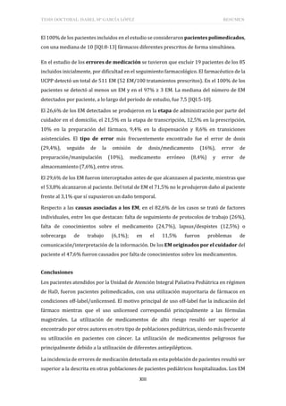 TESIS DOCTORAL: ISABEL Mª GARCÍA LÓPEZ RESUMEN
XIII
El 100% de los pacientes incluidos en el estudio se consideraron pacientes polimedicados,
con una mediana de 10 [IQI:8-13] fármacos diferentes prescritos de forma simultánea.
En el estudio de los errores de medicación se tuvieron que excluir 19 pacientes de los 85
incluidos inicialmente, por dificultad en el seguimiento farmacológico. El farmacéutico de la
UCPP detectó un total de 511 EM (52 EM/100 tratamientos prescritos). En el 100% de los
pacientes se detectó al menos un EM y en el 97% ≥ 3 EM. La mediana del número de EM
detectados por paciente, a lo largo del periodo de estudio, fue 7,5 [IQI:5-10].
El 26,6% de los EM detectados se produjeron en la etapa de administración por parte del
cuidador en el domicilio, el 21,5% en la etapa de transcripción, 12,5% en la prescripción,
10% en la preparación del fármaco, 9,4% en la dispensación y 8,6% en transiciones
asistenciales. El tipo de error más frecuentemente encontrado fue el error de dosis
(29,4%), seguido de la omisión de dosis/medicamento (16%), error de
preparación/manipulación (10%), medicamento erróneo (8,4%) y error de
almacenamiento (7,6%), entre otros.
El 29,6% de los EM fueron interceptados antes de que alcanzasen al paciente, mientras que
el 53,8% alcanzaron al paciente. Del total de EM el 71,5% no le produjeron daño al paciente
frente al 3,1% que sí supusieron un daño temporal.
Respecto a las causas asociadas a los EM, en el 82,6% de los casos se trató de factores
individuales, entre los que destacan: falta de seguimiento de protocolos de trabajo (26%),
falta de conocimientos sobre el medicamento (24,7%), lapsus/despistes (12,5%) o
sobrecarga de trabajo (6,1%); en el 11,5% fueron problemas de
comunicación/interpretación de la información. De los EM originados por el cuidador del
paciente el 47,6% fueron causados por falta de conocimientos sobre los medicamentos.
Conclusiones
Los pacientes atendidos por la Unidad de Atención Integral Paliativa Pediátrica en régimen
de HaD, fueron pacientes polimedicados, con una utilización mayoritaria de fármacos en
condiciones off-label/unlicensed. El motivo principal de uso off-label fue la indicación del
fármaco mientras que el uso unlicensed correspondió principalmente a las fórmulas
magistrales. La utilización de medicamentos de alto riesgo resultó ser superior al
encontrado por otros autores en otro tipo de poblaciones pediátricas, siendo más frecuente
su utilización en pacientes con cáncer. La utilización de medicamentos peligrosos fue
principalmente debido a la utilización de diferentes antiepilépticos.
La incidencia de errores de medicación detectada en esta población de pacientes resultó ser
superior a la descrita en otras poblaciones de pacientes pediátricos hospitalizados. Los EM
 