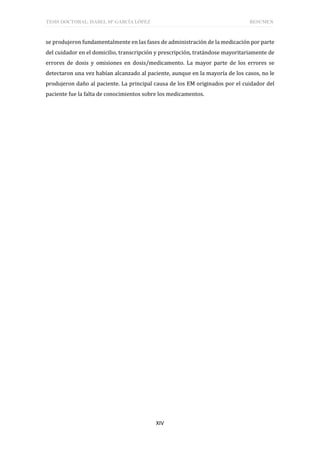 TESIS DOCTORAL: ISABEL Mª GARCÍA LÓPEZ RESUMEN
XIV
se produjeron fundamentalmente en las fases de administración de la medicación por parte
del cuidador en el domicilio, transcripción y prescripción, tratándose mayoritariamente de
errores de dosis y omisiones en dosis/medicamento. La mayor parte de los errores se
detectaron una vez habían alcanzado al paciente, aunque en la mayoría de los casos, no le
produjeron daño al paciente. La principal causa de los EM originados por el cuidador del
paciente fue la falta de conocimientos sobre los medicamentos.
 