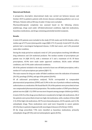 TESIS DOCTORAL: ISABEL Mª GARCÍA LÓPEZ RESUMEN
XVI
Material and Methods
A prospective, descriptive observational study was carried out between January and
October 2019 in pediatric patients with chronic diseases undergoing palliative care on an
HH basis. Patients with an HH stay of under 15 days were excluded.
Pharmacotherapeutic complexity was assessed based on the following criteria:
polytherapy, drugs used under off-label/unlicensed conditions, high-risk medications,
hazardous medications, and drugs containing potentially harmful excipients.
Results
A total of 85 patients were included in the study (57.6% males and 42.4% females, with a
median age of 9.75 years [interquartile range (IQR) 3.75-15 years]). A total of 87.1% of the
patients had a neurological background disease, 11.8% had cancer, and 1.2% presented
some other condition.
During the study period we analyzed a total of 1,241 prescriptions involving 160 different
drug substances and 224 medicinal products. The median number of prescriptions per
patient was 14 (IQR 10-17), with a minimum of 5 and a maximum of 45. Of these
prescriptions, 45.9% were made under approved conditions, 38.2% under off-label
conditions, and 15.9% under unlicensed conditions.
All of the patients included in the study received at least one off-label prescription, with a
median of 5 such prescriptions per patient (IQR 3-7).
The main reasons for drug use under off-label conditions were the indication of treatment
(36.1%), posology (33.8%), and age of the patient (26.6%).
Of all unlicensed prescriptions analyzed, 78.2% corresponded to compounded
pharmaceutical preparations (CPhP) and 21.8% to the use of products without marketing
authorization as a medication. We found that 81.2% of the patients were prescribed at least
one compounded pharmaceutical preparation. The median number of CPhP prescribed per
patient was two (IQR 1-3). CPhP use was more frequent among younger children (p<0.001).
A total of 28.1% of the drugs prescribed were considered to be high-risk medications. All of
the patients were prescribed at least one high-risk medication, with a median of three (IQR
2-5). Of the high-risk medications, 48.7% were benzodiazepines, 20.5% opioids, and 11.3%
antiepileptic drugs. These medications were used more frequently in cancer patients
(45.2%) than in patients diagnosed with neurological diseases (25.6%) (p< 0.001).
Of the drugs prescribed, 7.9% were classified as hazardous medications, primarily
antiepileptic drugs (87.4%) and oral antineoplastic agents (8.4%).
 