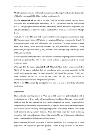 TESIS DOCTORAL: ISABEL Mª GARCÍA LÓPEZ RESUMEN
XVII
All of the patients included in the study were considered to be polymedicated, with a median
of 10 different drugs (IQR 8-13) prescribed simultaneously.
For the analysis of ME we had to exclude 19 of the initially enrolled patients due to
difficulties with pharmacological monitoring. The PPCU pharmacist detected a total of 511
MEs (52 MEs/100 prescribed treatments). At least one ME was detected in all patients, and
97% presented three or more. The median number of MEs detected per patient was 7.5 (IQR
5-10).
In all, 26.6% of the MEs detected occurred in the home-caregiver administration stage,
21.5% during transcription, 12.5% in the prescription, 10% when preparing the drug, 9.4%
in the dispensation stage, and 8.6% during care transitions. The most common type of
error was dosing error (29.4%), followed by dose/medication omission (16%),
preparation/manipulation error (10%), incorrect medication (8.4%), and storage error
(7.6%), among others.
We observed that 29.6% of the MEs were detected before reaching the patient, while 53.8%
did reach the patient. Most MEs (71.5%) caused no harm to patients, while 3.1% caused
temporary harm.
With regard to the causes associated with MEs, individual factors were implicated in
82.6% of the cases, including lack of compliance with operating protocols (26%),
insufficient knowledge about the medication (24.7%), lapses/distractions (12.5%), and
work overload (6.1%). In 11.5% of the cases, the ME was attributable to
communication/information interpretation problems.
47.6% of the MEs caused by caregivers were due to a lack of knowledge about the
medication.
Conclusions
These patients receiving care in a PPCU on an HH basis were polymedicated, with a
predominant use of drugs under off-label/unlicensed conditions. The main reason for off-
label use was the indication of the drug, while unlicensed use mainly corresponded to
compounded pharmaceutical preparations. Use of high-risk medications was more frequent
than in other studies involving other types of pediatric populations, and was found to be
most common among cancer patients. Benzodiazepines were the most commonly
prescribed high-risk medications, followed by opioids. The use of hazardous medications
mainly corresponded to different antiepileptic drugs.
The incidence of ME in this population of patients was higher than that reported in other
populations of hospitalized pediatric patients. Errors mainly occurred in the home-
 