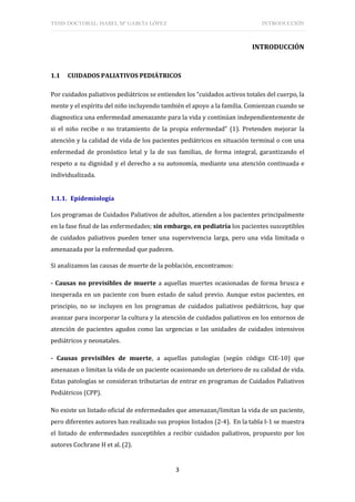 TESIS DOCTORAL: ISABEL Mª GARCÍA LÓPEZ INTRODUCCIÓN
3
INTRODUCCIÓN
1.1 CUIDADOS PALIATIVOS PEDIÁTRICOS
Por cuidados paliativos pediátricos se entienden los “cuidados activos totales del cuerpo, la
mente y el espíritu del niño incluyendo también el apoyo a la familia. Comienzan cuando se
diagnostica una enfermedad amenazante para la vida y continúan independientemente de
si el niño recibe o no tratamiento de la propia enfermedad” (1). Pretenden mejorar la
atención y la calidad de vida de los pacientes pediátricos en situación terminal o con una
enfermedad de pronóstico letal y la de sus familias, de forma integral, garantizando el
respeto a su dignidad y el derecho a su autonomía, mediante una atención continuada e
individualizada.
1.1.1. Epidemiología
Los programas de Cuidados Paliativos de adultos, atienden a los pacientes principalmente
en la fase final de las enfermedades; sin embargo, en pediatría los pacientes susceptibles
de cuidados paliativos pueden tener una supervivencia larga, pero una vida limitada o
amenazada por la enfermedad que padecen.
Si analizamos las causas de muerte de la población, encontramos:
- Causas no previsibles de muerte a aquellas muertes ocasionadas de forma brusca e
inesperada en un paciente con buen estado de salud previo. Aunque estos pacientes, en
principio, no se incluyen en los programas de cuidados paliativos pediátricos, hay que
avanzar para incorporar la cultura y la atención de cuidados paliativos en los entornos de
atención de pacientes agudos como las urgencias o las unidades de cuidados intensivos
pediátricos y neonatales.
- Causas previsibles de muerte, a aquellas patologías (según código CIE-10) que
amenazan o limitan la vida de un paciente ocasionando un deterioro de su calidad de vida.
Estas patologías se consideran tributarias de entrar en programas de Cuidados Paliativos
Pediátricos (CPP).
No existe un listado oficial de enfermedades que amenazan/limitan la vida de un paciente,
pero diferentes autores han realizado sus propios listados (2-4). En la tabla I-1 se muestra
el listado de enfermedades susceptibles a recibir cuidados paliativos, propuesto por los
autores Cochrane H et al. (2).
 