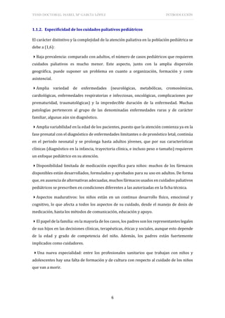 TESIS DOCTORAL: ISABEL Mª GARCÍA LÓPEZ INTRODUCCIÓN
6
1.1.2. Especificidad de los cuidados paliativos pediátricos
El carácter distintivo y la complejidad de la atención paliativa en la población pediátrica se
debe a (1,6):
Baja prevalencia: comparado con adultos, el número de casos pediátricos que requieren
cuidados paliativos es mucho menor. Este aspecto, junto con la amplia dispersión
geográfica, puede suponer un problema en cuanto a organización, formación y coste
asistencial.
Amplia variedad de enfermedades (neurológicas, metabólicas, cromosómicas,
cardiológicas, enfermedades respiratorias e infecciosas, oncológicas, complicaciones por
prematuridad, traumatológicas) y la impredecible duración de la enfermedad. Muchas
patologías pertenecen al grupo de las denominadas enfermedades raras y de carácter
familiar, algunas aún sin diagnóstico.
Amplia variabilidad en la edad de los pacientes, puesto que la atención comienza ya en la
fase prenatal con el diagnóstico de enfermedades limitantes o de pronóstico letal, continúa
en el periodo neonatal y se prolonga hasta adultos jóvenes, que por sus características
clínicas (diagnóstico en la infancia, trayectoria clínica, e incluso peso o tamaño) requieren
un enfoque pediátrico en su atención.
Disponibilidad limitada de medicación específica para niños: muchos de los fármacos
disponibles están desarrollados, formulados y aprobados para su uso en adultos. De forma
que, en ausencia de alternativas adecuadas, muchos fármacos usados en cuidados paliativos
pediátricos se prescriben en condiciones diferentes a las autorizadas en la ficha técnica.
Aspectos madurativos: los niños están en un continuo desarrollo físico, emocional y
cognitivo, lo que afecta a todos los aspectos de su cuidado, desde el manejo de dosis de
medicación, hasta los métodos de comunicación, educación y apoyo.
El papel de la familia: en la mayoría de los casos, los padres son los representantes legales
de sus hijos en las decisiones clínicas, terapéuticas, éticas y sociales, aunque esto depende
de la edad y grado de competencia del niño. Además, los padres están fuertemente
implicados como cuidadores.
Una nueva especialidad: entre los profesionales sanitarios que trabajan con niños y
adolescentes hay una falta de formación y de cultura con respecto al cuidado de los niños
que van a morir.
 