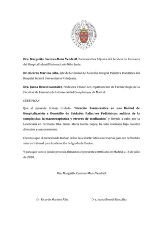Dra. Margarita Cuervas-Mons Vendrell, Farmacéutica Adjunta del Servicio de Farmacia
del Hospital Infantil Universitario Niño Jesús.
Dr. Ricardo Martino Alba, Jefe de la Unidad de Atención Integral Paliativa Pediátrica del
Hospital Infantil Universitario Niño Jesús.
Dra. Juana Benedi González, Profesora Titular del Departamento de Farmacología de la
Facultad de Farmacia de la Universidad Complutense de Madrid.
CERTIFICAN
Que el presente trabajo titulado: “Atención Farmacéutica en una Unidad de
Hospitalización a Domicilio de Cuidados Paliativos Pediátricos: análisis de la
complejidad farmacoterapéutica y errores de medicación” y llevado a cabo por la
Licenciada en Farmacia Dña. Isabel María García López, ha sido realizado bajo nuestra
dirección y asesoramiento.
Creemos que el mencionado trabajo reúne las características necesarias para ser defendido
ante un tribunal para la obtención del grado de Doctor.
Y para que conste donde proceda, firmamos el presente certificado en Madrid, a 16 de julio
de 2020.
Dra. Margarita Cuervas-Mons Vendrell
Dr. Ricardo Martino Alba Dra. Juana Benedi González
 