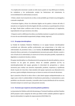 TESIS DOCTORAL: ISABEL Mª GARCÍA LÓPEZ INTRODUCCIÓN
7
La implicación emocional: cuando un niño muere, puede ser muy difícil para la familia,
los cuidadores y los profesionales aceptar las limitaciones del tratamiento, la
irreversibilidad de la enfermedad y la muerte.
Dolor y duelo: tras la muerte de un niño, es más probable que el duelo sea prolongado y
a menudo complicado.
Cuestiones legales y éticas: los referentes legales son los padres o tutores del niño. A
menudo no se respetan los derechos legales del niño, sus deseos y su participación a la hora
de elegir. Puede haber conflictos entre la ética, la conducta profesional y la legislación,
especialmente en lo que concierne a los niños.
Impacto social: es difícil para los niños y sus familias mantener su papel en la sociedad en
el curso de una enfermedad incapacitante (colegio, trabajo, ingresos).
1.1.3. El equipo interdisciplinar
La Unidad de Cuidados Paliativos Pediátricos es un equipo humano interdisciplinar
constituido por diferentes perfiles profesionales, que proporcionan a los niños con
enfermedades de pronóstico letal y a sus familias, la atención integral adecuada a su
situación clínica y personal, y el acompañamiento necesario para poder afrontar, asumir y
vivir el hecho de la enfermedad y la muerte de la forma más plena posible, respetando su
dignidad y su mundo de vínculos y valores.
El equipo interdisciplinar es el fundamento de los programas de atención paliativa, como se
reconoce en las guías de práctica clínica de cuidados paliativos (5,7-9). La
interdisciplinariedad del equipo garantiza la diversidad de perspectivas y valores
necesarios para realizar una atención responsable, prudente, respetuosa y equilibrada
desde el punto de vista ético. Cada miembro del equipo representa una dimensión de la
persona y aporta múltiples elementos que se tienen en cuenta en la toma de decisiones.
Que la atención al final de la vida se lleve a cabo desde equipos multiprofesionales es un
seguro para evitar la unilateralidad, la beneficencia paternalista, el autonomismo y para
posibilitar una discusión razonada y razonable sobre la justa distribución de los recursos,
teniendo siempre en cuenta lo que cada paciente necesita.
1.1.4. Pacientes que requieren atención paliativa pediátrica
La Association for Children with Life-threatening or Terminal Conditions and their Families
(ACT) propone cuatro categorías de niños que deben recibir cuidados paliativos según el
tipo de enfermedad y la rapidez de empeoramiento (10) (Tabla I-3).
 