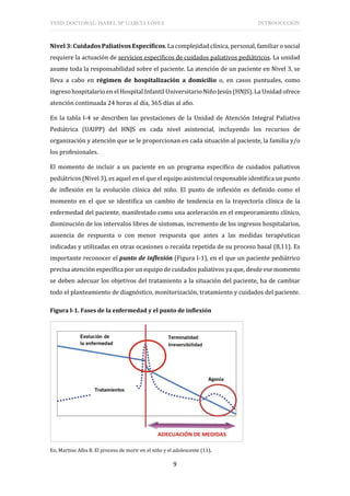 TESIS DOCTORAL: ISABEL Mª GARCÍA LÓPEZ INTRODUCCIÓN
9
Nivel 3: Cuidados Paliativos Específicos. La complejidad clínica, personal, familiar o social
requiere la actuación de servicios específicos de cuidados paliativos pediátricos. La unidad
asume toda la responsabilidad sobre el paciente. La atención de un paciente en Nivel 3, se
lleva a cabo en régimen de hospitalización a domicilio o, en casos puntuales, como
ingreso hospitalario en el Hospital Infantil Universitario Niño Jesús (HNJS). La Unidad ofrece
atención continuada 24 horas al día, 365 días al año.
En la tabla I-4 se describen las prestaciones de la Unidad de Atención Integral Paliativa
Pediátrica (UAIPP) del HNJS en cada nivel asistencial, incluyendo los recursos de
organización y atención que se le proporcionan en cada situación al paciente, la familia y/o
los profesionales.
El momento de incluir a un paciente en un programa específico de cuidados paliativos
pediátricos (Nivel 3), es aquel en el que el equipo asistencial responsable identifica un punto
de inflexión en la evolución clínica del niño. El punto de inflexión es definido como el
momento en el que se identifica un cambio de tendencia en la trayectoria clínica de la
enfermedad del paciente, manifestado como una aceleración en el empeoramiento clínico,
disminución de los intervalos libres de síntomas, incremento de los ingresos hospitalarios,
ausencia de respuesta o con menor respuesta que antes a las medidas terapéuticas
indicadas y utilizadas en otras ocasiones o recaída repetida de su proceso basal (8,11). Es
importante reconocer el punto de inflexión (Figura I-1), en el que un paciente pediátrico
precisa atención específica por un equipo de cuidados paliativos ya que, desde ese momento
se deben adecuar los objetivos del tratamiento a la situación del paciente, ha de cambiar
todo el planteamiento de diagnóstico, monitorización, tratamiento y cuidados del paciente.
Figura I-1. Fases de la enfermedad y el punto de inflexión
En, Martino Alba R. El proceso de morir en el niño y el adolescente (11).
 