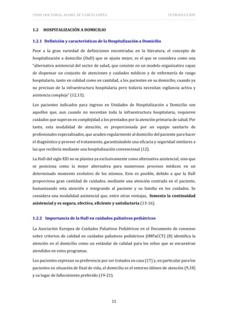 TESIS DOCTORAL: ISABEL Mª GARCÍA LÓPEZ INTRODUCCIÓN
11
1.2 HOSPITALIZACIÓN A DOMICILIO
1.2.1 Definición y características de la Hospitalización a Domicilio
Pese a la gran variedad de definiciones encontradas en la literatura, el concepto de
hospitalización a domicilio (HaD) que se ajusta mejor, es el que se considera como una
“alternativa asistencial del sector de salud, que consiste en un modelo organizativo capaz
de dispensar un conjunto de atenciones y cuidados médicos y de enfermería de rango
hospitalario, tanto en calidad como en cantidad, a los pacientes en su domicilio, cuando ya
no precisan de la infraestructura hospitalaria pero todavía necesitan vigilancia activa y
asistencia compleja” (12,13).
Los pacientes indicados para ingreso en Unidades de Hospitalización a Domicilio son
aquellos que, aun cuando no necesitan toda la infraestructura hospitalaria, requieren
cuidados que superan en complejidad a los prestados por la atención primaria de salud. Por
tanto, esta modalidad de atención, es proporcionada por un equipo sanitario de
profesionales especializados, que acuden regularmente al domicilio del paciente para hacer
el diagnóstico y proveer el tratamiento, garantizándole una eficacia y seguridad similares a
las que recibiría mediante una hospitalización convencional (12).
La HaD del siglo XXI no se plantea ya exclusivamente como alternativa asistencial, sino que
se posiciona como la mejor alternativa para numerosos procesos médicos en un
determinado momento evolutivo de los mismos. Esto es posible, debido a que la HaD
proporciona gran cantidad de cuidados, mediante una atención centrada en el paciente,
humanizando esta atención e integrando al paciente y su familia en los cuidados. Se
considera una modalidad asistencial que, entre otras ventajas, fomenta la continuidad
asistencial y es segura, efectiva, eficiente y satisfactoria (13-16).
1.2.2 Importancia de la HaD en cuidados paliativos pediátricos
La Asociación Europea de Cuidados Paliativos Pediátricos en el Documento de consenso
sobre criterios de calidad en cuidados paliativos pediátricos (IMPaCCT) (8) identifica la
atención en el domicilio como un estándar de calidad para los niños que se encuentran
atendidos en estos programas.
Los pacientes expresan su preferencia por ser tratados en casa (17) y, en particular para los
pacientes en situación de final de vida, el domicilio es el entorno idóneo de atención (9,18)
y su lugar de fallecimiento preferido (19-21).
 