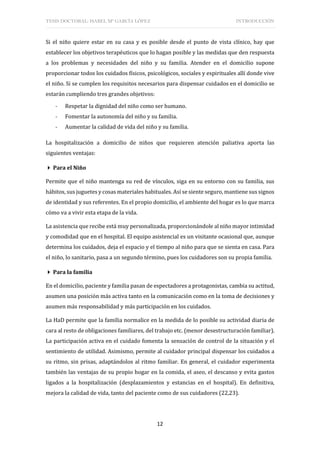 TESIS DOCTORAL: ISABEL Mª GARCÍA LÓPEZ INTRODUCCIÓN
12
Si el niño quiere estar en su casa y es posible desde el punto de vista clínico, hay que
establecer los objetivos terapéuticos que lo hagan posible y las medidas que den respuesta
a los problemas y necesidades del niño y su familia. Atender en el domicilio supone
proporcionar todos los cuidados físicos, psicológicos, sociales y espirituales allí donde vive
el niño. Si se cumplen los requisitos necesarios para dispensar cuidados en el domicilio se
estarán cumpliendo tres grandes objetivos:
- Respetar la dignidad del niño como ser humano.
- Fomentar la autonomía del niño y su familia.
- Aumentar la calidad de vida del niño y su familia.
La hospitalización a domicilio de niños que requieren atención paliativa aporta las
siguientes ventajas:
 Para el Niño
Permite que el niño mantenga su red de vínculos, siga en su entorno con su familia, sus
hábitos, sus juguetes y cosas materiales habituales. Así se siente seguro, mantiene sus signos
de identidad y sus referentes. En el propio domicilio, el ambiente del hogar es lo que marca
cómo va a vivir esta etapa de la vida.
La asistencia que recibe está muy personalizada, proporcionándole al niño mayor intimidad
y comodidad que en el hospital. El equipo asistencial es un visitante ocasional que, aunque
determina los cuidados, deja el espacio y el tiempo al niño para que se sienta en casa. Para
el niño, lo sanitario, pasa a un segundo término, pues los cuidadores son su propia familia.
 Para la familia
En el domicilio, paciente y familia pasan de espectadores a protagonistas, cambia su actitud,
asumen una posición más activa tanto en la comunicación como en la toma de decisiones y
asumen más responsabilidad y más participación en los cuidados.
La HaD permite que la familia normalice en la medida de lo posible su actividad diaria de
cara al resto de obligaciones familiares, del trabajo etc. (menor desestructuración familiar).
La participación activa en el cuidado fomenta la sensación de control de la situación y el
sentimiento de utilidad. Asimismo, permite al cuidador principal dispensar los cuidados a
su ritmo, sin prisas, adaptándolos al ritmo familiar. En general, el cuidador experimenta
también las ventajas de su propio hogar en la comida, el aseo, el descanso y evita gastos
ligados a la hospitalización (desplazamientos y estancias en el hospital). En definitiva,
mejora la calidad de vida, tanto del paciente como de sus cuidadores (22,23).
 