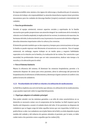 TESIS DOCTORAL: ISABEL Mª GARCÍA LÓPEZ INTRODUCCIÓN
13
Es imprescindible estar atentos a los signos de sobrecarga y claudicación por el cansancio,
el exceso de trabajo o de responsabilidad. La atención domiciliaria requiere tener previstos
mecanismos para los cuidados de descarga familiar (respiro) ocasional o intermitente del
cuidador.
 Para los profesionales
Permite al equipo asistencial, conocer aspectos sociales y espirituales de la familia
necesarios para poder proporcionar una atención integral: las condiciones de la vivienda, la
relación con la familia ampliada, la implicación de los vecinos, la existencia de mascotas, los
hermanos del niño, la decoración de la casa; la presencia o la ausencia de símbolos religiosos
desvelan elementos importantes sobre la cultura y las creencias.
El domicilio permite también que se den espacios y tiempos para conversaciones en las que
la familia se puede expresar más libremente al encontrarse en su entorno. Para el equipo
asistencial, sin embargo, supone trabajar en un medio ajeno y requiere habilidades
especiales en la relación con la familia y la realización de las visitas. Por convicción o por
necesidad, los profesionales tienen que ser más comunicativos, dedicar más tiempo a la
escucha y a la educación para la salud.
 Para el Sistema Sanitario
Mejora la eficiencia del sistema. Al disminuir las estancias hospitalarias, permite a la
institución disponer de camas para otros pacientes, alivia la sobrecarga del personal de
hospitalización al enfrentarse al fallecimiento y disminuye el gasto sanitario al conferir a los
padres la tarea de cuidadores.
1.2.3 Peculiaridades de la HaD en relación a la utilización de medicamentos
La HaD lleva implícita una serie de hechos que afectan a la utilización de los medicamentos,
y que pueden repercutir sobre la seguridad del paciente.
 Papel que adquiere el cuidador principal
Para poder atender con las máximas garantías a un niño de estas características en su
domicilio es necesario contar con el compromiso de las familias. La HaD requiere que la
familia esté dispuesta a asumir el cuidado diario del niño. Si los pacientes no disponen de
cuidadores que se hagan cargo de todas aquellas tareas que son requeridas, la HaD no se
podría llevar a cabo. Los cuidadores son el pilar básico de la HaD y su éxito depende en gran
medida del cuidado y del esfuerzo de quienes atienden al paciente, por lo tanto, se debe
cuidar tanto a los pacientes como a aquellos que los cuidan (24).
 