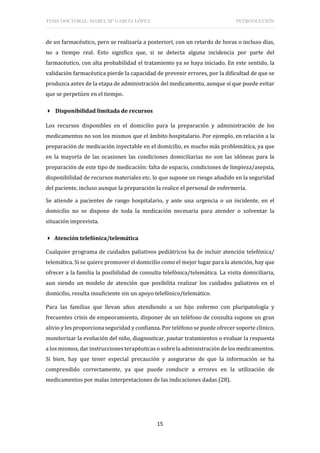 TESIS DOCTORAL: ISABEL Mª GARCÍA LÓPEZ INTRODUCCIÓN
15
de un farmacéutico, pero se realizaría a posteriori, con un retardo de horas o incluso días,
no a tiempo real. Esto significa que, si se detecta alguna incidencia por parte del
farmacéutico, con alta probabilidad el tratamiento ya se haya iniciado. En este sentido, la
validación farmacéutica pierde la capacidad de prevenir errores, por la dificultad de que se
produzca antes de la etapa de administración del medicamento, aunque sí que puede evitar
que se perpetúen en el tiempo.
 Disponibilidad limitada de recursos
Los recursos disponibles en el domicilio para la preparación y administración de los
medicamentos no son los mismos que el ámbito hospitalario. Por ejemplo, en relación a la
preparación de medicación inyectable en el domicilio, es mucho más problemática, ya que
en la mayoría de las ocasiones las condiciones domiciliarias no son las idóneas para la
preparación de este tipo de medicación: falta de espacio, condiciones de limpieza/asepsia,
disponibilidad de recursos materiales etc. lo que supone un riesgo añadido en la seguridad
del paciente, incluso aunque la preparación la realice el personal de enfermería.
Se atiende a pacientes de rango hospitalario, y ante una urgencia o un incidente, en el
domicilio no se dispone de toda la medicación necesaria para atender o solventar la
situación imprevista.
 Atención telefónica/telemática
Cualquier programa de cuidados paliativos pediátricos ha de incluir atención telefónica/
telemática. Si se quiere promover el domicilio como el mejor lugar para la atención, hay que
ofrecer a la familia la posibilidad de consulta telefónica/telemática. La visita domiciliaria,
aun siendo un modelo de atención que posibilita realizar los cuidados paliativos en el
domicilio, resulta insuficiente sin un apoyo telefónico/telemático.
Para las familias que llevan años atendiendo a un hijo enfermo con pluripatología y
frecuentes crisis de empeoramiento, disponer de un teléfono de consulta supone un gran
alivio y les proporciona seguridad y confianza. Por teléfono se puede ofrecer soporte clínico,
monitorizar la evolución del niño, diagnosticar, pautar tratamientos o evaluar la respuesta
a los mismos, dar instrucciones terapéuticas o sobre la administración de los medicamentos.
Si bien, hay que tener especial precaución y asegurarse de que la información se ha
comprendido correctamente, ya que puede conducir a errores en la utilización de
medicamentos por malas interpretaciones de las indicaciones dadas (28).
 