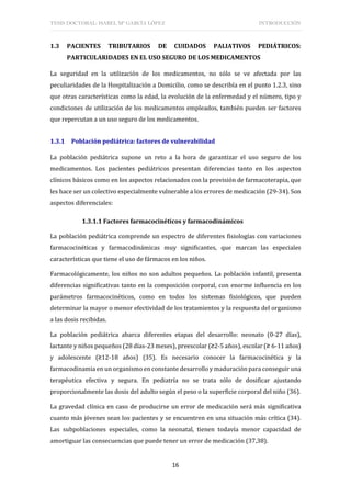 TESIS DOCTORAL: ISABEL Mª GARCÍA LÓPEZ INTRODUCCIÓN
16
1.3 PACIENTES TRIBUTARIOS DE CUIDADOS PALIATIVOS PEDIÁTRICOS:
PARTICULARIDADES EN EL USO SEGURO DE LOS MEDICAMENTOS
La seguridad en la utilización de los medicamentos, no sólo se ve afectada por las
peculiaridades de la Hospitalización a Domicilio, como se describía en el punto 1.2.3, sino
que otras características como la edad, la evolución de la enfermedad y el número, tipo y
condiciones de utilización de los medicamentos empleados, también pueden ser factores
que repercutan a un uso seguro de los medicamentos.
1.3.1 Población pediátrica: factores de vulnerabilidad
La población pediátrica supone un reto a la hora de garantizar el uso seguro de los
medicamentos. Los pacientes pediátricos presentan diferencias tanto en los aspectos
clínicos básicos como en los aspectos relacionados con la provisión de farmacoterapia, que
les hace ser un colectivo especialmente vulnerable a los errores de medicación (29-34). Son
aspectos diferenciales:
1.3.1.1 Factores farmacocinéticos y farmacodinámicos
La población pediátrica comprende un espectro de diferentes fisiologías con variaciones
farmacocinéticas y farmacodinámicas muy significantes, que marcan las especiales
características que tiene el uso de fármacos en los niños.
Farmacológicamente, los niños no son adultos pequeños. La población infantil, presenta
diferencias significativas tanto en la composición corporal, con enorme influencia en los
parámetros farmacocinéticos, como en todos los sistemas fisiológicos, que pueden
determinar la mayor o menor efectividad de los tratamientos y la respuesta del organismo
a las dosis recibidas.
La población pediátrica abarca diferentes etapas del desarrollo: neonato (0-27 días),
lactante y niños pequeños (28 días-23 meses), preescolar (≥2-5 años), escolar (≥ 6-11 años)
y adolescente (≥12-18 años) (35). Es necesario conocer la farmacocinética y la
farmacodinamia en un organismo en constante desarrollo y maduración para conseguir una
terapéutica efectiva y segura. En pediatría no se trata sólo de dosificar ajustando
proporcionalmente las dosis del adulto según el peso o la superficie corporal del niño (36).
La gravedad clínica en caso de producirse un error de medicación será más significativa
cuanto más jóvenes sean los pacientes y se encuentren en una situación más crítica (34).
Las subpoblaciones especiales, como la neonatal, tienen todavía menor capacidad de
amortiguar las consecuencias que puede tener un error de medicación (37,38).
 