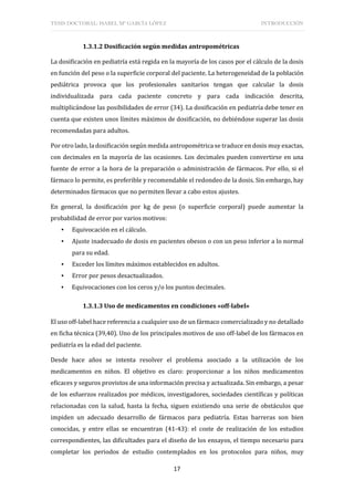 TESIS DOCTORAL: ISABEL Mª GARCÍA LÓPEZ INTRODUCCIÓN
17
1.3.1.2 Dosificación según medidas antropométricas
La dosificación en pediatría está regida en la mayoría de los casos por el cálculo de la dosis
en función del peso o la superficie corporal del paciente. La heterogeneidad de la población
pediátrica provoca que los profesionales sanitarios tengan que calcular la dosis
individualizada para cada paciente concreto y para cada indicación descrita,
multiplicándose las posibilidades de error (34). La dosificación en pediatría debe tener en
cuenta que existen unos límites máximos de dosificación, no debiéndose superar las dosis
recomendadas para adultos.
Por otro lado, la dosificación según medida antropométrica se traduce en dosis muy exactas,
con decimales en la mayoría de las ocasiones. Los decimales pueden convertirse en una
fuente de error a la hora de la preparación o administración de fármacos. Por ello, si el
fármaco lo permite, es preferible y recomendable el redondeo de la dosis. Sin embargo, hay
determinados fármacos que no permiten llevar a cabo estos ajustes.
En general, la dosificación por kg de peso (o superficie corporal) puede aumentar la
probabilidad de error por varios motivos:
▪ Equivocación en el cálculo.
▪ Ajuste inadecuado de dosis en pacientes obesos o con un peso inferior a lo normal
para su edad.
▪ Exceder los límites máximos establecidos en adultos.
▪ Error por pesos desactualizados.
▪ Equivocaciones con los ceros y/o los puntos decimales.
1.3.1.3 Uso de medicamentos en condiciones «off-label»
El uso off-label hace referencia a cualquier uso de un fármaco comercializado y no detallado
en ficha técnica (39,40). Uno de los principales motivos de uso off-label de los fármacos en
pediatría es la edad del paciente.
Desde hace años se intenta resolver el problema asociado a la utilización de los
medicamentos en niños. El objetivo es claro: proporcionar a los niños medicamentos
eficaces y seguros provistos de una información precisa y actualizada. Sin embargo, a pesar
de los esfuerzos realizados por médicos, investigadores, sociedades científicas y políticas
relacionadas con la salud, hasta la fecha, siguen existiendo una serie de obstáculos que
impiden un adecuado desarrollo de fármacos para pediatría. Estas barreras son bien
conocidas, y entre ellas se encuentran (41-43): el coste de realización de los estudios
correspondientes, las dificultades para el diseño de los ensayos, el tiempo necesario para
completar los periodos de estudio contemplados en los protocolos para niños, muy
 