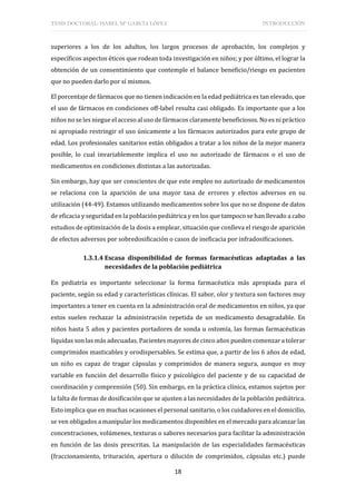 TESIS DOCTORAL: ISABEL Mª GARCÍA LÓPEZ INTRODUCCIÓN
18
superiores a los de los adultos, los largos procesos de aprobación, los complejos y
específicos aspectos éticos que rodean toda investigación en niños; y por último, el lograr la
obtención de un consentimiento que contemple el balance beneficio/riesgo en pacientes
que no pueden darlo por sí mismos.
El porcentaje de fármacos que no tienen indicación en la edad pediátrica es tan elevado, que
el uso de fármacos en condiciones off-label resulta casi obligado. Es importante que a los
niños no se les niegue el acceso al uso de fármacos claramente beneficiosos. No es ni práctico
ni apropiado restringir el uso únicamente a los fármacos autorizados para este grupo de
edad. Los profesionales sanitarios están obligados a tratar a los niños de la mejor manera
posible, lo cual invariablemente implica el uso no autorizado de fármacos o el uso de
medicamentos en condiciones distintas a las autorizadas.
Sin embargo, hay que ser conscientes de que este empleo no autorizado de medicamentos
se relaciona con la aparición de una mayor tasa de errores y efectos adversos en su
utilización (44-49). Estamos utilizando medicamentos sobre los que no se dispone de datos
de eficacia y seguridad en la población pediátrica y en los que tampoco se han llevado a cabo
estudios de optimización de la dosis a emplear, situación que conlleva el riesgo de aparición
de efectos adversos por sobredosificación o casos de ineficacia por infradosificaciones.
1.3.1.4 Escasa disponibilidad de formas farmacéuticas adaptadas a las
necesidades de la población pediátrica
En pediatría es importante seleccionar la forma farmacéutica más apropiada para el
paciente, según su edad y características clínicas. El sabor, olor y textura son factores muy
importantes a tener en cuenta en la administración oral de medicamentos en niños, ya que
estos suelen rechazar la administración repetida de un medicamento desagradable. En
niños hasta 5 años y pacientes portadores de sonda u ostomía, las formas farmacéuticas
líquidas son las más adecuadas. Pacientes mayores de cinco años pueden comenzar a tolerar
comprimidos masticables y orodispersables. Se estima que, a partir de los 6 años de edad,
un niño es capaz de tragar cápsulas y comprimidos de manera segura, aunque es muy
variable en función del desarrollo físico y psicológico del paciente y de su capacidad de
coordinación y comprensión (50). Sin embargo, en la práctica clínica, estamos sujetos por
la falta de formas de dosificación que se ajusten a las necesidades de la población pediátrica.
Esto implica que en muchas ocasiones el personal sanitario, o los cuidadores en el domicilio,
se ven obligados a manipular los medicamentos disponibles en el mercado para alcanzar las
concentraciones, volúmenes, texturas o sabores necesarios para facilitar la administración
en función de las dosis prescritas. La manipulación de las especialidades farmacéuticas
(fraccionamiento, trituración, apertura o dilución de comprimidos, cápsulas etc.) puede
 