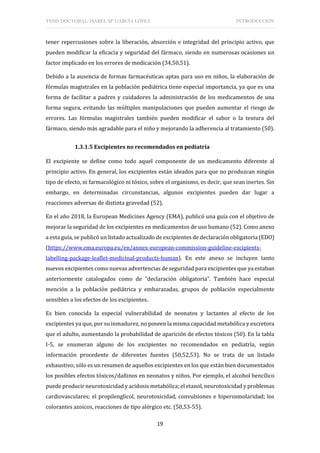 TESIS DOCTORAL: ISABEL Mª GARCÍA LÓPEZ INTRODUCCIÓN
19
tener repercusiones sobre la liberación, absorción e integridad del principio activo, que
pueden modificar la eficacia y seguridad del fármaco, siendo en numerosas ocasiones un
factor implicado en los errores de medicación (34,50,51).
Debido a la ausencia de formas farmacéuticas aptas para uso en niños, la elaboración de
fórmulas magistrales en la población pediátrica tiene especial importancia, ya que es una
forma de facilitar a padres y cuidadores la administración de los medicamentos de una
forma segura, evitando las múltiples manipulaciones que pueden aumentar el riesgo de
errores. Las fórmulas magistrales también pueden modificar el sabor o la textura del
fármaco, siendo más agradable para el niño y mejorando la adherencia al tratamiento (50).
1.3.1.5 Excipientes no recomendados en pediatría
El excipiente se define como todo aquel componente de un medicamento diferente al
principio activo. En general, los excipientes están ideados para que no produzcan ningún
tipo de efecto, ni farmacológico ni tóxico, sobre el organismo, es decir, que sean inertes. Sin
embargo, en determinadas circunstancias, algunos excipientes pueden dar lugar a
reacciones adversas de distinta gravedad (52).
En el año 2018, la European Medicines Agency (EMA), publicó una guía con el objetivo de
mejorar la seguridad de los excipientes en medicamentos de uso humano (52). Como anexo
a esta guía, se publicó un listado actualizado de excipientes de declaración obligatoria (EDO)
(https://www.ema.europa.eu/en/annex-european-commission-guideline-excipients-
labelling-package-leaflet-medicinal-products-human). En este anexo se incluyen tanto
nuevos excipientes como nuevas advertencias de seguridad para excipientes que ya estaban
anteriormente catalogados como de “declaración obligatoria”. También hace especial
mención a la población pediátrica y embarazadas, grupos de población especialmente
sensibles a los efectos de los excipientes.
Es bien conocida la especial vulnerabilidad de neonatos y lactantes al efecto de los
excipientes ya que, por su inmadurez, no poseen la misma capacidad metabólica y excretora
que el adulto, aumentando la probabilidad de aparición de efectos tóxicos (50). En la tabla
I-5, se enumeran alguno de los excipientes no recomendados en pediatría, según
información procedente de diferentes fuentes (50,52,53). No se trata de un listado
exhaustivo; sólo es un resumen de aquellos excipientes en los que están bien documentados
los posibles efectos tóxicos/dañinos en neonatos y niños. Por ejemplo, el alcohol bencílico
puede producir neurotoxicidad y acidosis metabólica; el etanol, neurotoxicidad y problemas
cardiovasculares; el propilenglicol, neurotoxicidad, convulsiones e hiperosmolaridad; los
colorantes azoicos, reacciones de tipo alérgico etc. (50,53-55).
 