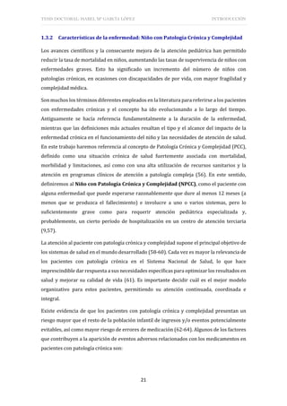 TESIS DOCTORAL: ISABEL Mª GARCÍA LÓPEZ INTRODUCCIÓN
21
1.3.2 Características de la enfermedad: Niño con Patología Crónica y Complejidad
Los avances científicos y la consecuente mejora de la atención pediátrica han permitido
reducir la tasa de mortalidad en niños, aumentando las tasas de supervivencia de niños con
enfermedades graves. Esto ha significado un incremento del número de niños con
patologías crónicas, en ocasiones con discapacidades de por vida, con mayor fragilidad y
complejidad médica.
Son muchos los términos diferentes empleados en la literatura para referirse a los pacientes
con enfermedades crónicas y el concepto ha ido evolucionando a lo largo del tiempo.
Antiguamente se hacía referencia fundamentalmente a la duración de la enfermedad,
mientras que las definiciones más actuales resaltan el tipo y el alcance del impacto de la
enfermedad crónica en el funcionamiento del niño y las necesidades de atención de salud.
En este trabajo haremos referencia al concepto de Patología Crónica y Complejidad (PCC),
definido como una situación crónica de salud fuertemente asociada con mortalidad,
morbilidad y limitaciones, así como con una alta utilización de recursos sanitarios y la
atención en programas clínicos de atención a patología compleja (56). En este sentido,
definiremos al Niño con Patología Crónica y Complejidad (NPCC), como el paciente con
alguna enfermedad que puede esperarse razonablemente que dure al menos 12 meses (a
menos que se produzca el fallecimiento) e involucre a uno o varios sistemas, pero lo
suficientemente grave como para requerir atención pediátrica especializada y,
probablemente, un cierto período de hospitalización en un centro de atención terciaria
(9,57).
La atención al paciente con patología crónica y complejidad supone el principal objetivo de
los sistemas de salud en el mundo desarrollado (58-60). Cada vez es mayor la relevancia de
los pacientes con patología crónica en el Sistema Nacional de Salud, lo que hace
imprescindible dar respuesta a sus necesidades específicas para optimizar los resultados en
salud y mejorar su calidad de vida (61). Es importante decidir cuál es el mejor modelo
organizativo para estos pacientes, permitiendo su atención continuada, coordinada e
integral.
Existe evidencia de que los pacientes con patología crónica y complejidad presentan un
riesgo mayor que el resto de la población infantil de ingresos y/o eventos potencialmente
evitables, así como mayor riesgo de errores de medicación (62-64). Algunos de los factores
que contribuyen a la aparición de eventos adversos relacionados con los medicamentos en
pacientes con patología crónica son:
 