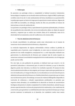 TESIS DOCTORAL: ISABEL Mª GARCÍA LÓPEZ INTRODUCCIÓN
22
 Politerapia
En pacientes con patología crónica y complejidad es habitual encontrar tratamientos
farmacológicos complejos con un elevado número de fármacos. Según la OMS, la politerapia
se define como el uso de 4 o más medicamentos de forma simultánea en un paciente (65).
La politerapia supone un factor de riesgo para la aparición de eventos adversos. Algunos de
estos EAM son inevitables, sin embargo, muchos de ellos son prevenibles al tratarse de
interacciones, errores de medicación etc.
Los pacientes con patología crónica, especialmente los pacientes polimedicados, al tratarse
de una población más vulnerable a los errores de medicación, deben ser objeto de especial
atención y requieren que se realice una revisión clínica de la medicación, tanto de la
efectividad de los tratamientos como de la adherencia a los mismos (66).
 Vías de administración de fármacos
La elevada comorbilidad y la politerapia suelen estar relacionadas con el manejo de
numerosas vías de administración de fármacos y dispositivos.
La evolución degenerativa de algunas enfermedades crónicas conlleva la pérdida de
capacidades para el paciente, como la deglución; en estos casos es necesario proveer al
paciente de una sonda nasogástrica, nasoyeyunal etc. o a más largo plazo realizarle una
gastrostomía. La administración de fármacos por cualquier tipo de sonda requiere en
numerosas ocasiones la necesidad de manipulación de los medicamentos, con el riesgo que
puede acarrear (50).
Por otro lado, en esta población de pacientes, es habitual tener que recurrir a la vía
parenteral (subcutánea o intravenosa) para el control de síntomas, ya que la absorción
digestiva pueda estar alterada y no obtener los resultados esperados. El manejo de estas
vías de administración debe ser más exigente, por la mayor repercusión que puede tener un
error de medicación y el riesgo de infección. La vía subcutánea es la vía de elección para la
administración parenteral de fármacos en el ámbito domiciliario en pacientes que no tienen
una vía intravenosa previa. Sin embargo, la escasez de evidencia bibliográfica disponible, la
restricción de volúmenes a infundir (especialmente problemático en pacientes que
requieren dosis elevadas) y la variabilidad de la absorción en función de características
fisiológicas del paciente, le añaden complejidad. En el ámbito domiciliario, además hay que
prestar especial atención a la forma de preparación de la medicación y a las condiciones de
conservación, para garantizar su estabilidad durante todo el periodo de tiempo que se haya
previsto mantener la medicación en el domicilio. Los cuidadores suelen estar menos
 