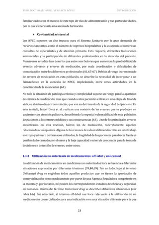 TESIS DOCTORAL: ISABEL Mª GARCÍA LÓPEZ INTRODUCCIÓN
23
familiarizados con el manejo de este tipo de vías de administración y sus particularidades,
por lo que es necesaria una adecuada formación.
 Continuidad asistencial
Los NPCC suponen un alto impacto para el Sistema Sanitario por la gran demanda de
recursos sanitarios, como el número de ingresos hospitalarios y la asistencia a numerosas
consultas de especialistas y de atención primaria. Esto requiere, diferentes transiciones
asistenciales y la participación de diferentes profesionales en la atención del paciente.
Numerosos estudios han descrito que estos son factores que aumentan la probabilidad de
eventos adversos y errores de medicación, por mala coordinación o dificultades de
comunicación entre los diferentes profesionales (61,65-67). Debido al riesgo incrementado
de errores de medicación en esta población, se describe la necesidad de incorporar a un
farmacéutico en la atención de NPCC, implicándole, entre otras actividades, en la
conciliación de la medicación (64).
No sólo la situación de patología crónica y complejidad supone un riesgo para la aparición
de errores de medicación, sino que cuando estos pacientes entran en una etapa de final de
vida, se añaden otras circunstancias, que van en detrimento de la seguridad del paciente. En
este sentido, Isabel Dietz et al. realizan una revisión de los errores que se producen en
pacientes con atención paliativa, describiendo la especial vulnerabilidad de esta población
de pacientes a los errores médicos y sus consecuencias (68). Uno de los principales errores
encontrados en esta revisión, fueron los de medicación, concretamente aquellos
relacionados con opioides. Alguna de las razones de vulnerabilidad descritas en este trabajo
son: tipo y número de fármacos utilizados, la fragilidad de los pacientes para hacer frente al
posible daño causado por el error y la baja capacidad o nivel de conciencia para la toma de
decisiones o detección de errores, entre otros.
1.3.3 Utilización no autorizada de medicamentos: off-label / unlicensed
La utilización de medicamentos en condiciones no autorizadas hace referencia a diferentes
situaciones expresadas por diferentes términos (39,40,69). Por un lado, bajo el término
Unlicensed drug se engloban todos aquellos productos que no tienen la aprobación de
comercialización como medicamento por parte de una Agencia Reguladora competente en
la materia y, por lo tanto, no poseen los correspondientes estudios de eficacia y seguridad
en humanos. Dentro del término Unlicensed drug se describen diferentes situaciones (ver
tabla I-6). Por otro lado, el término off-label use hace referencia a la utilización de un
medicamento comercializado para una indicación o en una situación diferente para la que
 