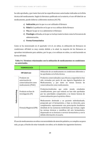 TESIS DOCTORAL: ISABEL Mª GARCÍA LÓPEZ INTRODUCCIÓN
24
ha sido aprobado, y por tanto fuera de las especificaciones autorizadas indicadas en la ficha
técnica del medicamento. Según la literatura publicada en la materia, el uso off-label de un
medicamento, puede deberse a diferentes motivos (43,70):
a) Indicación para la que va a ser utilizado el fármaco
b) Edad de la población en la que se va a utilizar dicho fármaco
c) Vía por la que se va a administrar el fármaco
d) Posología utilizada, en la que se incluye tanto la dosis como la frecuencia de
administración.
e) Forma Farmacéutica
Como se ha mencionado en el apartado 1.3.1.3, en niños, la utilización de fármacos en
condiciones off-label es muy común debido a la edad. La mayoría de los fármacos se
aprueban inicialmente para adultos, por lo que, si se utilizan en niños, se está haciendo en
forma off-label.
Tabla I-6. Términos relacionados con la utilización de medicamentos en condiciones
no autorizadas.
TERMINOLOGÍA DEFINICIÓN
Off-label use
Utilización de un medicamento en condiciones diferentes a
las aprobadas en la ficha técnica.
Unlicensed
drug
Producto sin
autorización de
comercialización como
medicamento (PSAC)
Productos comercializados cuya eficacia y seguridad no han
sido revisadas por parte de una Agencia Reguladora de
Medicamentos, y por tanto no tienen licencia de
comercialización como medicamento.
Producto en fase de
investigación (PI)
Productos/moléculas que están siendo estudiadas
científicamente, pero que todavía no han sido aprobadas
por las autoridades competentes y no tienen licencia de
comercialización para la práctica clínica
Fórmula Magistral (FM)
Medicamento destinado a un paciente individualizado,
preparado por el farmacéutico, o bajo su dirección, para
cumplimentar expresamente una prescripción facultativa
detallada de las sustancias medicinales que incluye, según
las normas técnicas y científicas del arte farmacéutico,
dispensado en su farmacia o servicio farmacéutico y con la
debida información al usuario.
El uso de medicamentos en niños con necesidades de atención paliativa, se complica un poco
más, ya que, al hecho de estar tratando con niños, se le añaden los siguientes factores:
 
