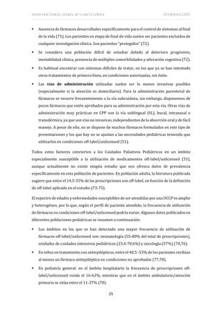 TESIS DOCTORAL: ISABEL Mª GARCÍA LÓPEZ INTRODUCCIÓN
25
 Ausencia de fármacos desarrollados específicamente para el control de síntomas al final
de la vida (71). Los pacientes en etapa de final de vida suelen ser pacientes excluidos de
cualquier investigación clínica. Son pacientes “protegidos” (72).
 Se considera una población difícil de estudiar debido al deterioro progresivo,
inestabilidad clínica, presencia de múltiples comorbilidades y alteración cognitiva (72).
 Es habitual encontrar con síntomas difíciles de tratar, en los que ya se han intentado
otros tratamientos de primera línea, en condiciones autorizadas, sin éxito.
 Las vías de administración utilizadas suelen ser lo menos invasivas posibles
(especialmente si la atención es domiciliaria). Para la administración parenteral de
fármacos se recurre frecuentemente a la vía subcutánea, sin embargo, disponemos de
pocos fármacos que estén aprobados para su administración por esta vía. Otras vías de
administración muy prácticas en CPP son la vía sublingual (SL), bucal, intranasal o
transdérmica, ya que son vías no invasivas, independientes de la absorción oral y de fácil
manejo. A pesar de ello, no se dispone de muchos fármacos formulados en este tipo de
presentaciones y los que hay no se ajustan a las necesidades pediátricas teniendo que
utilizarlos en condiciones off-label/unlicensed (51).
Todos estos factores convierten a los Cuidados Paliativos Pediátricos en un ámbito
especialmente susceptible a la utilización de medicamentos off-label/unlicensed (51),
aunque actualmente no existe ningún estudio que nos ofrezca datos de prevalencia
específicamente en esta población de pacientes. En población adulta, la literatura publicada
sugiere que entre el 14,5-35% de las prescripciones son off-label, en función de la definición
de off-label aplicada en el estudio (73-75).
El espectro de edades y enfermedades susceptibles de ser atendidas por una UCCP es amplio
y heterogéneo, por lo que, según el perfil de paciente atendido, la frecuencia de utilización
de fármacos en condiciones off-label/unlicensed podría variar. Algunos datos publicados en
diferentes poblaciones pediátricas se resumen a continuación:
 Los ámbitos en los que se han detectado una mayor frecuencia de utilización de
fármacos off-label/unlicensed son: neonatología (55-80% del total de prescripciones),
unidades de cuidados intensivos pediátricos (23,4-70,6%) y oncología (57%) (70,76).
 En niños en tratamiento con antiepilépticos, entre el 40,5 -53% de los pacientes recibían
al menos un fármaco antiepiléptico en condiciones no aprobadas (77,78).
 En pediatría general: en el ámbito hospitalario la frecuencia de prescripciones off-
label/unlicensed ronda el 16-62%, mientras que en el ámbito ambulatorio/atención
primaria se sitúa entre el 11-37% (70).
 